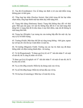 LƯỢC SỬ THỜI GIAN 167
http://ebooks.vdcmedia.com
61. Tọa độ (Coordinates): Các số dùng xác định vị trí của một điểm trong
không gian và thời gian.
62. Tổng hợp hạt nhân (Nuclear fusion): Quá trình trong đó hai hạt nhân
chạm nhau, tổng hợp thành một hạt nhân duy nhất nặng hơn.
63. Trạng thái dừng (Stationary State): Trạng thái không thay đổi với thời
gian: Một quả cầu quay với vận tốc không thay đổi là ở vào một trạng thái
dừng bởi vì trạng thái đó là như nhau ở mọi thời điểm, mặc dù đó không là
một trạng thái tĩnh.
64. Trọng lực (Weight): Lực tương tác của trường hấp dẫn lên một vật, lực
này tỷ lệ với khối lượng.
65. Trường (Field): Một thực thể tồn tại rộng trong không - thời gian, ngược
lại với hạt chỉ vốn tồn tại ở một điểm và một lúc.
66. Từ trường (Magnetic Field): Trường của các lực từ, hiện nay đã được
thống nhất với điện trường thành điện - từ trường.
67. Tỷ lệ (Proportional): “X được gọi là tỷ lệ với Y” nếu khi nhân Y với một
số nào đó, thì X cũng bị nhân với số đó.
“X được gọi là tỷ lệ nghịch với Y” nếu khi nhân Y với một số nào đó, thì X
bị chia cho số đó.
68. Vụ co lớn (Big crunch): Điểm kỳ dị chung cuộc của vũ trụ.
69. Vụ nổ lớn (Big bang): Điểm kỳ dị ban đầu của vũ trụ.
70. Vũ trụ học (Cosmology): Môn học về toàn bộ vũ trụ.
 