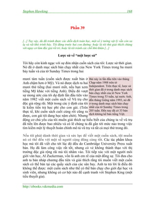 Stephen Hawking 168
http://ebooks.vdcmedia.com
Phần 39
[...] Tuy vậy, dù đã tránh được các diễn dịch toán học, một số ý tưởng vật lý vẫn còn xa
lạ và rất khó trình bày. Tôi đứng trước hai con đường: hoặc là tôi thử giải thích chúng
với nguy cơ làm độc giả rối trí, hoặc là tôi tránh các chỗ khó khăn [...]
Lược sử về “một lược sử”
Tôi hãy còn kinh ngạc với sự đón nhận cuốn sách của tôi: Lược sử thời gian.
Nó đã ở danh mục sách bán chạy nhất của New York Times trong ba mươi
bảy tuần và của tờ Sunday Times trong hai
mươi tám tuần (cuốn sách được xuất bản ở
Anh chậm hơn ở Mỹ). Và nó được dịch ra hai
mươi thứ tiếng (hai mươi mốt, nếu bạn xem
tiếng Mỹ khác với tiếng Anh). Điều đó vượt
sự mong ước của tôi dự định lần đầu tiên vào
năm 1982 viết một cuốn sách về Vũ trụ cho
độc giả rộng rãi. Một trong các ý định của tôi
là kiếm tiền trả học phí cho con gái. (Trên
thực tế, khi cuốn sách cuối cùng rồi cũng ra
được, con gái tôi đang học năm chót). Nhưng
động cơ chủ yếu của tôi muốn giải thích sự hiểu biết của chúng ta về vũ trụ
đã tiến lên được bao nhiêu và có lẽ chúng ta đã gần tới mức nào trong việc
tìm kiếm một lý thuyết hoàn chỉnh mô tả vũ trụ và tất cả mọi thứ trong đó.
Nếu tôi phải dành thời gian và sức lực để viết một cuốn sách, tôi muốn
nó có thể đến với một số người càng đông càng tốt. Các tác phẩm khoa
học mà tôi đã viết cho tới lúc đó đều do Cambridge University Press xuất
bản. Họ đã làm công việc rất tốt, nhưng có vẻ không thành thạo với thị
trường độc giả rộng rãi mà tôi nhằm vào. Tôi tiếp xúc với một người môi
giới văn học, Al Zuckerman, vốn là anh em rể của một đồng sự. Tôi đưa cho
anh ta bản nháp chương đầu tiên và giải thích rằng tôi muốn viết một cuốn
sách có thể bán tại các quầy sách của các sân bay. Anh ta trả lời là điều đó
không thể được: một cuốn sách như thế có thể bán chạy cho giới đại học và
sinh viên, nhưng không có cơ hội nào để cạnh tranh với Stephen King (một
tiểu thuyết gia).
Bài này in lần đầu tiên vào tháng
Chạp năm 1988 trên tờ
Independent. Trên thực tế, lược sử
thời gian đã ở trong danh mục sách
bán chạy nhất của tờ New York
Times trong 53 tuần, tại nước Anh,
đến tháng Giêng năm 1993, nó đã
ở trong danh mục sách bán chạy
nhất của tờ Sunday Times trong
205 tuần. Đến nay đã có 33 bản
dịch không kể bản tiếng Việt.
 