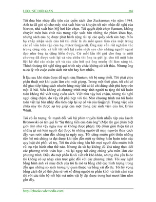 LƯỢC SỬ THỜI GIAN 169
http://ebooks.vdcmedia.com
Tôi đưa bản nháp đầu tiên của cuốn sách cho Zuckerman vào năm 1984.
Anh ta đã gửi nó cho mấy nhà xuất bản và khuyên tôi nên nhận đề nghị của
Norton, nhà xuất bản Mỹ hơi kén chọn. Tôi quyết định chọn Bantam, không
chuyên môn hóa chút nào trong việc xuất bản những tác phẩm khoa học,
nhưng sách của họ được phát hành rộng rãi tại các quầy sách sân bay. Nếu
họ chấp nhận sách của tôi thì chắc là do mối quan tâm của một trong
các cố vấn biên tập của họ, Peter Gujjardi. Ông này vốn rất nghiêm túc
trong công việc và bắt tôi viết lại cuốn sách sao cho những người ngoại
đạo như ông ta cũng hiểu được. Cứ mỗi lần tôi gửi cho ông ta một
chương đã được soát lại và sửa chữa thì ông ta gửi lại cho tôi một bản
liệt kê dài các nhận xét và các câu hỏi mà ông muốn tôi làm sáng tỏ.
Thỉnh thoảng tôi nghĩ rằng quá trình này chắc không có kết thúc. Nhưng ông
ta có lý: rốt cuộc cuốn sách trở nên hay hơn nhiều.
Ít lâu sau khi nhận được đề nghị của Bantam, tôi bị sưng phổi. Tôi phải chịu
phẫu thuật mở khí quản làm cho mất giọng. Trong một thời gian, tôi chỉ có
thể giao tiếp bằng cách nhướn lông mày khi ai đó chỉ đúng chữ phù hợp trên
một lá bài. Nếu không có chương trình máy tính người ta tặng thì tôi hoàn
toàn không thể viết xong cuốn sách. Viết như vậy hơi chậm, nhưng tôi nghĩ
ngợi cũng chậm, do vậy rất phù hợp với tôi. Nhờ chương trình mà tôi hoàn
toàn viết lại bản nháp đầu tiên đáp lại sự cổ vũ của Gujjardi. Trong việc sửa
chữa này tôi được sự trợ giúp của một trong các sinh viên của tôi, Brian
Whitt.
Tôi có ấn tượng rất mạnh đối với bộ phim truyền hình nhiều tập của Jacob
Bronowski có tên gọi là “Sự thăng tiến của đàn ông”.(Một tên gọi phân biệt
giới tính như vậy ngày nay sẽ không được phép). Bộ phim giới thiệu tất cả
những gì mà loài người đạt được từ những người dã man nguyên thủy cách
đây vạn rưởi năm đến chúng ta ngày nay. Tôi cũng muốn giới thiệu những
tiến bộ mà chúng ta đạt được khi tiến đến một sự thông hiểu hoàn toàn các
quy luật chi phối vũ trụ. Tôi tin chắc rằng hầu hết mọi người đều muốn biết
vũ trụ vận hành như thế nào. Nhưng đa số họ không đủ khả năng theo dõi
các phương trình toán học - vả lại ngay tôi cũng chẳng yêu mến lắm các
phương trình. Điều đó một phần là tôi viết rất khó khăn, nhưng chủ yếu là do
tôi không có sự nhạy cảm trực giác đối với các phương trình. Tôi suy nghĩ
bằng hình ảnh và mục đích của tôi là mô tả bằng chữ các hình tượng trong
đầu qua những so sánh tương tự quen thuộc và bằng vài đồ thị. Tôi hy vọng
bằng cách đó có thể chia sẻ với số đông người sự phấn khởi và tình cảm của
tôi với các tiến bộ nổi bật mà môn vật lý đạt được trong hai mươi lăm năm
gần đây.
 