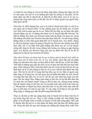 LƯỢC SỬ THỜI GIAN 17
http://ebooks.vdcmedia.com
và niềm tin của chúng ta vào nó lại được tăng thêm, nhưng nếu thậm chí chỉ
có một quan sát mới tỏ ra là không phù hợp thì chúng ta cần phải vứt bỏ
hoặc phải sửa đổi lý thuyết đó. Ít nhất đó là điều được xem là sẽ xảy ra,
nhưng bạn cũng luôn luôn có thể đặt vấn đề về thẩm quyền của người thực
hiện quan sát đó.
Trên thực tế, điều thường hay xảy ra là một lý thuyết mới thực ra chỉ là sự
mở rộng của lý thuyết trước. Ví dụ, những quan sát rất chính xác về hành
tinh Thủy (mà ta quen gọi sai là sao Thủy) đã cho thấy sự sai khác nhỏ giữa
chuyển động của nó và những tiên đoán của lý thuyết hấp dẫn Newton. Sự
thật là những tiên đoán của Einstein hoàn toàn ăn khớp với quan sát, trong
khi những tiên đoán của Newton chưa đạt được điều đó - là một trong những
khẳng định có tính chất quyết định đối với lý thuyết mới. Tuy nhiên, chúng
ta vẫn còn thường xuyên sử dụng lý thuyết của Newton cho những mục đích
thực tiễn, bởi vì sự khác biệt giữa những tiên đoán của nó và của thuyết
tương đối rộng là rất nhỏ trong những tình huống mà chúng ta gặp thường
ngày. (Lý thuyết của Newton cũng còn một ưu điểm lớn nữa là nó dễ sử
dụng hơn lý thuyết của Einstein rất nhiều).
Mục đích tối hậu của khoa học là tạo ra được một lý thuyết duy nhất có
khả năng mô tả được toàn bộ vũ trụ. Tuy nhiên, cách tiếp cận mà phần
đông các nhà khoa học thực sự theo đuổi là tách vấn đề này ra làm hai phần.
Thứ nhất là những quy luật cho biết vũ trụ sẽ thay đổi như thế nào theo thời
gian. (Nếu chúng ta biết ở một thời điểm nào đó vũ trụ là như thế nào thì các
định luật vật lý sẽ cho chúng ta biết nó sẽ ra sao ở bất kỳ thời điểm nào tiếp
sau). Thứ hai là vấn đề về trạng thái ban đầu của vũ trụ. Một số người cảm
thấy rằng có lẽ khoa học chỉ nên quan tâm tới phần thứ nhất; họ xem vấn đề
về trạng thái ban đầu của vũ trụ là vấn đề của siêu hình học hoặc của tôn
giáo. Họ cho rằng Chúa, Đấng toàn năng có thể cho vũ trụ bắt đầu theo bất
cứ cách nào mà Người muốn. Cũng có thể là như vậy, nhưng trong trường
hợp đó Người cũng có thể làm cho vũ trụ phát triển một cách hoàn toàn tùy
ý. Nhưng hóa ra Người lại chọn cách làm cho vũ trụ tiến triển một cách rất
quy củ phù hợp với một số quy luật. Vì vậy cũng sẽ là hợp lý nếu giả thiết
rằng cũng có những quy luật chi phối trạng thái ban đầu.
Thực ra, rất khó có thể xây dựng được một lý thuyết mô tả được toàn bộ vũ
trụ trong tổng thể của nó. Thay vì thế, chúng ta phân bài toán thành từng
phần và từ đó phát minh ra nhiều lý thuyết có tính chất riêng phần. Mỗi một
lý thuyết như thế mô tả và tiên đoán chỉ được một lớp hạn chế những quan
sát, trong khi phải bỏ qua ảnh hưởng của những đại lượng khác hoặc biểu
 