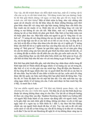 Stephen Hawking 170
http://ebooks.vdcmedia.com
Tuy vậy, dù đã tránh được các diễn dịch toán học, một số ý tưởng vật lý
vẫn còn xa lạ và rất khó trình bày. Tôi đứng trước hai con đường: hoặc
là tôi thử giải thích chúng với nguy cơ làm độc giả rối trí, hoặc là tôi
tránh các chỗ khó khăn? Một số khái niệm lạ lùng, như việc những nhà
quan sát di chuyển với tốc độ khác nhau đo được những khoảng cách thời
gian khác nhau đối với cùng một cặp hiện tượng, không thực cần thiết cho
bức tranh mà tôi muốn vẽ ra. Hình như tôi có thể bằng lòng với việc kể
chúng ra mà không đi vào chi tiết. Mặt khác, một vài ý tưởng khó hiểu
nhưng lại rất cơ bản khiến tôi phải giải thích. Đặc biệt có hai khái niệm mà
tôi buộc phải đưa vào. Một khái niệm mà người ta gọi là “tổng hòa về các
lịch sử”. Ý tưởng đó nói rằng không tồn tại chỉ một lịch sử duy nhất của vũ
trụ, mà là tập hợp của tất cả các lịch sử có thể có của vũ trụ, và rằng tất cả
các lịch sử đó đều có thực như nhau (cho dù như vậy có ý nghĩa gì). Ý tưởng
khác cần thiết để rút ra ý nghĩa toán học của tổng hòa của các lịch sử, đó là ý
tưởng về “thời gian ảo”. Ngược lại quá khứ, ngày nay tôi có cảm giác rằng
tôi cần bỏ nhiều công sức hơn nữa để giải thích hai khái niệm rất khó đó, có
vẻ chúng đã đặt ra nhiều vấn đề nhất cho các độc giả cuốn sách của tôi. Tuy
vậy, cũng không thực sự cần thiết phải hiểu chính xác thời gian ảo là gì, chỉ
cần biết nó khác biệt như thế nào với cái mà chúng ta gọi là thời gian “thực”.
Khi thời hạn phát hành đến gần, một nhà khoa học nhận được nhiều trang để
bình luận trên tờ Thiên nhiên đã ngạc nhiên về số lượng các sai sót trong đó,
đặc biệt về vị trí và chú giải của các minh họa. Ông đã điện cho Bantam, ở
đó họ cũng đã rất ngạc nhiên như vậy và quyết định thu hồi tất cả các bản in
để sửa chữa. Sau ba tuần lễ sửa chữa và kiểm tra cật lực, cuốn sách rồi cũng
được đặt lên quầy các hiệu sách đúng thời hạn phát hành đã thông báo. Vào
lúc đó, tờ Time đã dành cho tôi một bài báo dài. Các nhà xuất bản tuy vậy
cũng ngạc nhiên về số lượng yêu cầu. Cuốn sách được tái bản mười bảy lần
ở Mỹ, và mười lần ở Anh.
Tại sao nhiều người mua nó? Tôi khó mà khách quan được, vậy xin
nhường lời cho các ý kiến bên ngoài. Tôi thấy đa số các bài bình duyệt tuy
thuận lợi nhưng không được sáng tỏ cho lắm. Các bài đó có khuynh hướng
đi theo các công thức sau đây: Stephen Hawking mắc bệnh Lou Gehrig (đối
với người Mỹ) hoặc bệnh về các nơron vận động (đối với người Anh). Anh
ta bị gắn chặt vào một chiếc ghế di động, không nói được và chỉ có thể ngọ
ngậy một số x ngón tay (x biến thiên từ 1 đến 3, tùy theo bài báo không
chính xác mà người bình duyệt đã đọc về tôi). Tuy vậy anh ta đã viết một
cuốn sách về vấn đề cơ bản trong các vấn đề là chúng ta từ đâu tới và chúng
ta đi đâu? Câu trả lời mà Hawking đề nghị là vũ trụ không được sáng tạo ra
 