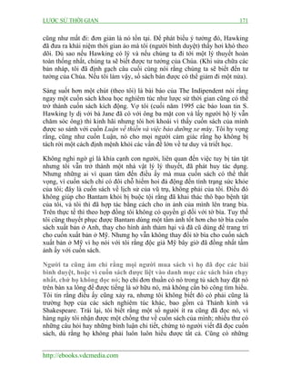 LƯỢC SỬ THỜI GIAN 171
http://ebooks.vdcmedia.com
cũng như mất đi: đơn giản là nó tồn tại. Để phát biểu ý tưởng đó, Hawking
đã đưa ra khái niệm thời gian ảo mà tôi (người bình duyệt) thấy hơi khó theo
dõi. Dù sao nếu Hawking có lý và nếu chúng ta đi tới một lý thuyết hoàn
toàn thống nhất, chúng ta sẽ biết được tư tưởng của Chúa. (Khi sửa chữa các
bản nháp, tôi đã định gạch câu cuối cùng nói rằng chúng ta sẽ biết đến tư
tưởng của Chúa. Nếu tôi làm vậy, số sách bán được có thể giảm đi một nửa).
Sáng suốt hơn một chút (theo tôi) là bài báo của The Indipendent nói rằng
ngay một cuốn sách khoa học nghiêm túc như lược sử thời gian cũng có thể
trở thành cuốn sách kích động. Vợ tôi (cuối năm 1995 các báo loan tin S.
Hawking ly dị với bà Jane đã có với ông ba mặt con và lấy người hộ lý vẫn
chăm sóc ông) thì kinh hãi nhưng tôi hơi khoái vì thấy cuốn sách của mình
được so sánh với cuốn Luận về thiền và việc bảo dưỡng xe máy. Tôi hy vọng
rằng, cũng như cuốn Luận, nó cho mọi người cảm giác rằng họ không bị
tách rời một cách định mệnh khỏi các vấn đề lớn về tư duy và triết học.
Không nghi ngờ gì là khía cạnh con người, liên quan đến việc tuy bị tàn tật
nhưng tôi vẫn trở thành một nhà vật lý lý thuyết, đã phát huy tác dụng.
Nhưng những ai vì quan tâm đến điều ấy mà mua cuốn sách có thể thất
vọng, vì cuốn sách chỉ có đôi chỗ hiếm hoi đả động đến tình trạng sức khỏe
của tôi; đây là cuốn sách về lịch sử của vũ trụ, không phải của tôi. Điều đó
không giúp cho Bantam khỏi bị buộc tội rằng đã khai thác thô bạo bệnh tật
của tôi, và tôi thì đã hợp tác bằng cách cho in ảnh của mình lên trang bìa.
Trên thực tế thì theo hợp đồng tôi không có quyền gì đối với tờ bìa. Tuy thế
tôi cũng thuyết phục được Bantam dùng một tấm ảnh tốt hơn cho tờ bìa cuốn
sách xuất bản ở Anh, thay cho hình ảnh thảm hại và đã cũ dùng để trang trí
cho cuốn xuất bản ở Mỹ. Nhưng họ vẫn không thay đổi tờ bìa cho cuốn sách
xuất bản ở Mỹ vì họ nói với tôi rằng độc giả Mỹ bây giờ đã đồng nhất tấm
ảnh ấy với cuốn sách.
Người ta cũng ám chỉ rằng mọi người mua sách vì họ đã đọc các bài
bình duyệt, hoặc vì cuốn sách được liệt vào danh mục các sách bán chạy
nhất, chứ họ không đọc nó; họ chỉ đơn thuần có nó trong tủ sách hay đặt nó
trên bàn xa lông để được tiếng là sở hữu nó, mà không cần bỏ công tìm hiểu.
Tôi tin rằng điều ấy cũng xảy ra, nhưng tôi không biết đó có phải cũng là
trường hợp của các sách nghiêm túc khác, bao gồm cả Thánh kinh và
Shakespeare. Trái lại, tôi biết rằng một số người ít ra cũng đã đọc nó, vì
hàng ngày tôi nhận được một chồng thư về cuốn sách của mình; nhiều thư có
những câu hỏi hay những bình luận chi tiết, chứng tỏ người viết đã đọc cuốn
sách, dù rằng họ không phải luôn luôn hiểu được tất cả. Cũng có những
 