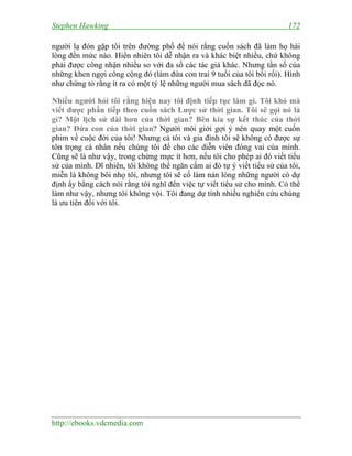Stephen Hawking 172
http://ebooks.vdcmedia.com
người lạ đón gặp tôi trên đường phố để nói rằng cuốn sách đã làm họ hài
lòng đến mức nào. Hiển nhiên tôi dễ nhận ra và khác biệt nhiều, chứ không
phải được công nhận nhiều so với đa số các tác giả khác. Nhưng tần số của
những khen ngợi công cộng đó (làm đứa con trai 9 tuổi của tôi bối rối). Hình
như chứng tỏ rằng ít ra có một tỷ lệ những người mua sách đã đọc nó.
Nhiều người hỏi tôi rằng hiện nay tôi định tiếp tục làm gì. Tôi khó mà
viết được phần tiếp theo cuốn sách Lược sử thời gian. Tôi sẽ gọi nó là
gì? Một lịch sử dài hơn của thời gian? Bên kia sự kết thúc của thời
gian? Đứa con của thời gian? Người môi giới gợi ý nên quay một cuốn
phim về cuộc đời của tôi! Nhưng cả tôi và gia đình tôi sẽ không có được sự
tôn trọng cá nhân nếu chúng tôi để cho các diễn viên đóng vai của mình.
Cũng sẽ là như vậy, trong chừng mực ít hơn, nếu tôi cho phép ai đó viết tiểu
sử của mình. Dĩ nhiên, tôi không thể ngăn cấm ai đó tự ý viết tiểu sử của tôi,
miễn là không bôi nhọ tôi, nhưng tôi sẽ cố làm nản lòng những người có dự
định ấy bằng cách nói rằng tôi nghĩ đến việc tự viết tiểu sử cho mình. Có thể
làm như vậy, nhưng tôi không vội. Tôi đang dự tính nhiều nghiên cứu chúng
là ưu tiên đối với tôi.
 