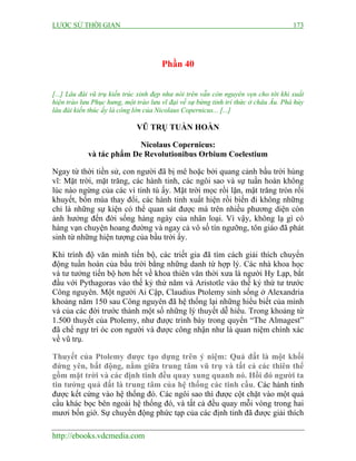 LƯỢC SỬ THỜI GIAN 173
http://ebooks.vdcmedia.com
Phần 40
[...] Lâu đài vũ trụ kiến trúc xinh đẹp như nói trên vẫn còn nguyên vẹn cho tới khi xuất
hiện trào lưu Phục hưng, một trào lưu vĩ đại về sự bừng tỉnh trí thức ở châu Âu. Phá hủy
lâu đài kiến thúc ấy là công lớn của Nicolaus Copernicus... [...]
VŨ TRỤ TUẦN HOÀN
Nicolaus Copernicus:
và tác phẩm De Revolutionibus Orbium Coelestium
Ngay từ thời tiền sử, con người đã bị mê hoặc bởi quang cảnh bầu trời hùng
vĩ: Mặt trời, mặt trăng, các hành tinh, các ngôi sao và sự tuần hoàn không
lúc nào ngừng của các vì tinh tú ấy. Mặt trời mọc rồi lặn, mặt trăng tròn rồi
khuyết, bốn mùa thay đổi, các hành tinh xuất hiện rồi biến đi không những
chỉ là những sự kiện có thể quan sát được mà trên nhiều phương diện còn
ảnh hưởng đến đời sống hàng ngày của nhân loại. Vì vậy, không lạ gì có
hàng vạn chuyện hoang đường và ngay cả vô số tín ngưỡng, tôn giáo đã phát
sinh từ những hiện tượng của bầu trời ấy.
Khi trình độ văn minh tiến bộ, các triết gia đã tìm cách giải thích chuyển
động tuần hoàn của bầu trời bằng những danh từ hợp lý. Các nhà khoa học
và tư tưởng tiến bộ hơn hết về khoa thiên văn thời xưa là người Hy Lạp, bắt
đầu với Pythagoras vào thế kỷ thứ năm và Aristotle vào thế kỷ thứ tư trước
Công nguyên. Một người Ai Cập, Claudius Ptolemy sinh sống ở Alexandria
khoảng năm 150 sau Công nguyên đã hệ thống lại những hiểu biết của mình
và của các đời trước thành một số những lý thuyết dễ hiểu. Trong khoảng từ
1.500 thuyết của Ptolemy, như được trình bày trong quyển “The Almagest”
đã chế ngự trí óc con người và được công nhận như là quan niệm chính xác
về vũ trụ.
Thuyết của Ptolemy được tạo dựng trên ý niệm: Quả đất là một khối
đứng yên, bất động, nằm giữa trung tâm vũ trụ và tất cả các thiên thể
gồm mặt trời và các định tinh đều quay xung quanh nó. Hồi đó người ta
tin tưởng quả đất là trung tâm của hệ thống các tinh cầu. Các hành tinh
được kết cứng vào hệ thống đó. Các ngôi sao thì được cột chặt vào một quả
cầu khác bọc bên ngoài hệ thống đó, và tất cả đều quay mỗi vòng trong hai
mươi bốn giờ. Sự chuyển động phức tạp của các định tinh đã được giải thích
 