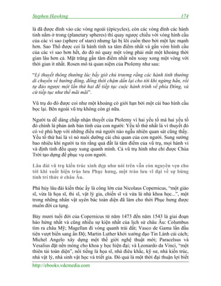 Stephen Hawking 174
http://ebooks.vdcmedia.com
là đã được đính vào các vòng ngoài (épicycles), còn các vòng đính các hành
tinh nằm ở trong (planetary spheres) thì quay ngược chiều với vòng hình cầu
của các vì sao (sphere of stars) nhưng lại bị lôi cuốn theo bởi một lực mạnh
hơn. Sao Thổ được coi là hành tinh xa tâm điểm nhất và gần vòm hình cầu
của các vì sao hơn hết, do đó nó quay một vòng phải mất một khoảng thời
gian lâu hơn cả. Mặt trăng gần tâm điểm nhất nên xoay xong một vòng với
thời gian ít nhất. Rosen mô tả quan niệm của Ptolemy như sau:
“Lý thuyết thông thường lúc bấy giờ chủ trương rằng các hành tinh thường
di chuyển về hướng đông, đồng thời chậm dần lại cho tới khi ngừng hẳn, rồi
tự đảo ngược một lần thứ hai để tiếp tục cuộc hành trình về phía Đông, và
cứ tiếp tục như thế mãi mãi”.
Vũ trụ do đó được coi như một khoảng có giới hạn bởi một cái bao hình cầu
bọc lại. Bên ngoài vũ trụ không còn gì nữa.
Người ta dễ dàng chấp nhận thuyết của Ptolemy vì hai yếu tố mà hai yếu tố
đó chính là phản ánh bản tính của con người: Yếu tố thứ nhất là vì thuyết đó
có vẻ phù hợp với những điều mà người nào ngẫu nhiên quan sát cũng thấy.
Yếu tố thứ hai là vì nó nuôi dưỡng cái chủ quan của con người. Sung sướng
bao nhiêu khi người ta tin rằng quả đất là tâm điểm của vũ trụ, mọi hành vi
và định tinh đều quay xung quanh mình. Cả vũ trụ hình như chỉ được Chúa
Trời tạo dựng để phục vụ con người.
Lâu đài vũ trụ kiến trúc xinh đẹp như nói trên vẫn còn nguyên vẹn cho
tới khi xuất hiện trào lưu Phục hưng, một trào lưu vĩ đại về sự bừng
tỉnh trí thức ở châu Âu.
Phá hủy lâu đài kiến thúc ấy là công lớn của Nicolaus Copernicus, “một giáo
sĩ, vừa là họa sĩ, thi sĩ, vật lý gia, chiến sĩ và vừa là nhà khoa học...”, một
trong những nhân vật uyên bác toàn diện đã làm cho thời Phục hưng được
muôn đời ca tụng.
Bảy mươi tuổi đời của Copernicus từ năm 1473 đến năm 1543 là giai đoạn
hào hứng nhất và cũng nhiều sự kiện nhất của lịch sử châu Âu: Columbus
tìm ra châu Mỹ; Magellan đi vòng quanh trái đất; Vasco de Gama lần đầu
tiên vượt biển sang ấn Độ; Martin Luther khởi xướng đạo Tin Lành cải cách;
Michel Angelo xây dựng một thế giới nghệ thuật mới; Paracelsus và
Vesalius đặt nền móng cho khoa y học hiện đại; và Leonardo da Vinci, “một
thiên tài toàn diện”, nổi tiếng là họa sĩ, nhà điêu khắc, kỹ sư, nhà kiến trúc,
nhà vật lý, nhà sinh vật học và triết gia. Đó quả là một thời đại thuận lợi biết
 