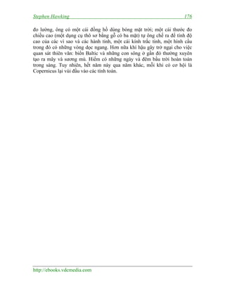 Stephen Hawking 176
http://ebooks.vdcmedia.com
đo lường, ông có một cái đồng hồ dùng bóng mặt trời; một cái thước đo
chiều cao (một dụng cụ thô sơ bằng gỗ có ba mặt) tự ông chế ra để tính độ
cao của các vì sao và các hành tinh, một cái kính trắc tinh, một hình cầu
trong đó có những vòng dọc ngang. Hơn nữa khí hậu gây trở ngại cho việc
quan sát thiên văn: biển Baltic và những con sông ở gần đó thường xuyên
tạo ra mây và sương mù. Hiếm có những ngày và đêm bầu trời hoàn toàn
trong sáng. Tuy nhiên, hết năm này qua năm khác, mỗi khi có cơ hội là
Copernicus lại vùi đầu vào các tính toán.
 