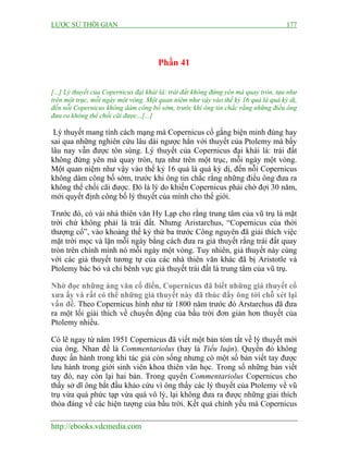 LƯỢC SỬ THỜI GIAN 177
http://ebooks.vdcmedia.com
Phần 41
[...] Lý thuyết của Copernicus đại khái là: trái đất không đứng yên mà quay tròn, tựa như
trên một trục, mỗi ngày một vòng. Một quan niệm như vậy vào thế kỷ 16 quả là quá kỳ dị,
đến nỗi Copernicus không dám công bố sớm, trước khi ông tin chắc rằng những điều ông
đưa ra không thể chối cãi được...[...]
Lý thuyết mang tính cách mạng mà Copernicus cố gắng biện minh đúng hay
sai qua những nghiên cứu lâu dài ngược hẳn với thuyết của Ptolemy mà bấy
lâu nay vẫn được tôn sùng. Lý thuyết của Copernicus đại khái là: trái đất
không đứng yên mà quay tròn, tựa như trên một trục, mỗi ngày một vòng.
Một quan niệm như vậy vào thế kỷ 16 quả là quá kỳ dị, đến nỗi Copernicus
không dám công bố sớm, trước khi ông tin chắc rằng những điều ông đưa ra
không thể chối cãi được. Đó là lý do khiến Copernicus phải chờ đợi 30 năm,
mới quyết định công bố lý thuyết của mình cho thế giới.
Trước đó, có vài nhà thiên văn Hy Lạp cho rằng trung tâm của vũ trụ là mặt
trời chứ không phải là trái đất. Nhưng Aristarchus, “Copernicus của thời
thượng cổ”, vào khoảng thế kỷ thứ ba trước Công nguyên đã giải thích việc
mặt trời mọc và lặn mỗi ngày bằng cách đưa ra giả thuyết rằng trái đất quay
tròn trên chính mình nó mỗi ngày một vòng. Tuy nhiên, giả thuyết này cùng
với các giả thuyết tương tự của các nhà thiên văn khác đã bị Aristotle và
Ptolemy bác bỏ và chỉ bênh vực giả thuyết trái đất là trung tâm của vũ trụ.
Nhờ đọc những áng văn cổ điển, Copernicus đã biết những giả thuyết cổ
xưa ấy và rất có thể những giả thuyết này đã thúc đẩy ông tới chỗ xét lại
vấn đề. Theo Copernicus hình như từ 1800 năm trước đó Arstarchus đã đưa
ra một lối giải thích về chuyển động của bầu trời đơn giản hơn thuyết của
Ptolemy nhiều.
Có lẽ ngay từ năm 1951 Copernicus đã viết một bản tóm tắt về lý thuyết mới
của ông. Nhan đề là Commentariolus (hay là Tiểu luận). Quyển đó không
được ấn hành trong khi tác giả còn sống nhưng có một số bản viết tay được
lưu hành trong giới sinh viên khoa thiên văn học. Trong số những bản viết
tay đó, nay còn lại hai bản. Trong quyển Commentariolus Copernicus cho
thấy sở dĩ ông bắt đầu khảo cứu vì ông thấy các lý thuyết của Ptolemy về vũ
trụ vừa quá phức tạp vừa quá vô lý, lại không đưa ra được những giải thích
thỏa đáng về các hiện tượng của bầu trời. Kết quả chính yếu mà Copernicus
 