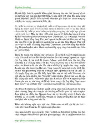 Stephen Hawking 178
http://ebooks.vdcmedia.com
đã phát hiện thấy là: quả đất không phải là trung tâm của thái dương hệ mà
chỉ là trung tâm của quỹ đạo mặt trăng, và các hành tinh khác đều quay xung
quanh Mặt trời. Quyển Tiểu luận thể hiện một giai đoạn dứt khoát trong sự
phát huy tư tưởng của nhà địa thiên văn.
Ai có thể ngờ rằng tác phẩm kiệt xuất mà Copernicus đã dụng công xây
dựng, ba mươi năm trời vẫn chưa được in thành sách? Do đó tác phẩm
rất có thể bị thất lạc nếu không có những cố gắng của một học giả trẻ
tuổi người Đức. Mùa hạ năm 1539, một giáo sư 25 tuổi dạy toán ở trường
đại học Wittenberg tới Frauenburg thăm Copernicus. Đó là George Joachim
Rheticus. Danh tiếng đang lên của Copernicus đã cuốn hút Rheticus và ông
này tìm đến cốt để dò xét xem danh tiếng kia có xác đáng không. Ông tính
chỉ ở lại vài tuần lễ nhưng ông được Copernicus đón tiếp nồng hậu khiến
ông đã ở đó hơn hai năm. Rheticus nhận thấy ngay rằng chủ nhà là một thiên
tài vào bậc nhất.
Trong ba tháng ông nghiên cứu và bàn cãi về các tài liệu do Copernicus ghi
chép. Sau đó Rheticus đã viết một bản tóm tắt về tư tưởng Copernicus và gửi
cho ông thầy cũ của mình là Johann Schoner dưới hình thức bức thư. Bức
thư được in ở Dantzig năm 1540. Bài Narratio prima hay là Bản tóm tắt thứ
nhất của Rheticus là bản văn đầu tiên trình bày lý thuyết làm rung chuyển
địa cầu của nhà thiên văn Ba Lan. Thực ra quyển sách nhỏ ấy chỉ trình bày
chi tiết một phần trong toàn bộ lý thuyết của Copernicus: đó là sự khảo sát
về chuyển động của quả đất. Tiếp theo “Bản tóm tắt thứ nhất” Rheticus còn
tính cho ra thêm những bản “tóm tắt” khác, nhưng những bản tóm tắt sau
đều không cần thiết. Niềm thán phục của Rheticus đối với Copernicus biến
thành gần như sự tôn sùng và đã bộc lộ ra trong việc ông tặng Copernicus
danh hiệu “Tiến sĩ Quán Thế” (Dominus Doctor) trong văn bản của ông.
Cho tới đó Copernicus vẫn kiên quyết không chịu cho ấn hành toàn bộ công
trình của ông. Ông vốn cầu toàn và cho rằng mỗi điều quan sát thấy đều phải
được thẩm tra nhiều lần. Nguyên bản viết tay tìm thấy được ở Praha vào
giữa thế kỷ 19 sau khi bị thất lạc 300 năm đã chứng tỏ rằng bản văn đã được
sửa lại từ trên xuống dưới sáu lần.
Thêm vào những ngần ngại nói trên, Copernicus có thể còn bị cản trở vì
Giáo hội Thiên Chúa lúc đó ngấm ngầm phản đối.
Cuộc cải cách tôn giáo của giáo phái Tin lành, sự bừng tỉnh tri thức của thời
Phục hưng đã làm cho các giới tôn giáo nghi ngại các lý thuyết có tính chất
 