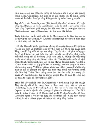 LƯỢC SỬ THỜI GIAN 179
http://ebooks.vdcmedia.com
cách mạng cũng như những tư tưởng có thể đưa người ta xa rời các giáo lý
chính thống. Copernicus, một giáo sĩ tin đạo mãnh liệt, tất nhiên không
muốn trở thành kẻ phản đạo cũng không muốn hy sinh vì một lý thuyết.
Tuy nhiên, cuốn Narratio prima (Bản tóm tắt thứ nhất), đã được tiếp nhận
nồng hậu. Rheticus và nhiều người khác yêu cầu ấn hành toàn văn tác phẩm.
Cuối cùng Copernicus phải nhượng bộ. Bản thảo viết tay được giao phó cho
Rheticus ông này đem về Nuemberg và trông nom việc ấn loát.
Trước khi công việc ấn hành hoàn tất thì Rheticus được chỉ định làm giáo sư
tại trường đại học Leibzig, và Andreas Osiander một mục sư Tin lành được
chỉ định trông coi việc ấn loát.
Hình như Osiander đã lo ngại trước những ý kiến cấp tiến của Copernicus.
Không xin phép và âm thầm, ông tự ý bỏ phần giới thiệu của quyển một.
Thay vào đó ông viết bài tựa nói rằng: “Quyển sách chỉ gồm những giả
thuyết có lợi cho các nhà thiên văn; việc trái đất quay không phải là điều
nhất thiết đúng hay có thể đúng”. Nói cách khác đi, những điều viết trong
quyển sách không có gì bảo đảm đã chính xác. Chắc Osiander muốn né tránh
những lời chỉ trích của phe đối lập, và như Mizwa đã nhấn mạnh: “Có thể là
vô tình mà Osiander đã góp phần lớn lao vào việc bảo toàn công trình vĩ đại
này hơn ông tưởng. Vì bài tựa giả dối và ôn hòa vô hại của ông khéo léo núp
dưới tên của tác giả (gửi cho người đọc định được thuyết nêu ra trong sách),
nên Giáo hội Thiên Chúa không quan tâm đến tính chất cách mạng của
quyển De Revolutionibus (về sự chuyển động). Phải tới năm 1616 họ mới
kịp nhận ra và ghi nó vào bảng sách cấm”.
Trước khi việc ấn loát hoàn tất, Copernicus bị bệnh nặng. Một câu chuyện
đáng tin cậy đã kể lại trong đoạn bi thảm nhất rằng, một sứ giả tới
Frauenburg, mang từ Nuremberg bản in đầu tiên cuốn sách kiệt tác của
Copernicus và chỉ kịp đặt vào tay ông vài giờ trước khi ông chết. Hôm đó là
ngày 24 tháng 5 năm 1543. Quyển sách đề là De Revolutionibus Orbium
Celestium nghĩa là về sự vận động của các thiên thể”. Cũng như các tác
phẩm giáo khoa hồi đó, quyển sách được viết bằng tiếng Latinh.
 