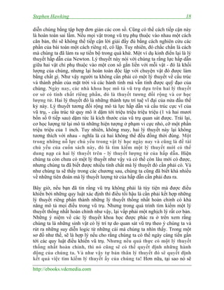 Stephen Hawking 18
http://ebooks.vdcmedia.com
diễn chúng bằng tập hợp đơn giản các con số. Cũng có thể cách tiếp cận này
là hoàn toàn sai lầm. Nếu mọi vật trong vũ trụ phụ thuộc vào nhau một cách
căn bản, thì sẽ không thể tiếp cận lời giải đầy đủ bằng cách nghiên cứu các
phần của bài toán một cách riêng rẽ, cô lập. Tuy nhiên, đó chắc chắn là cách
mà chúng ta đã làm ra sự tiến bộ trong quá khứ. Một ví dụ kinh điển lại là lý
thuyết hấp dẫn của Newton. Lý thuyết này nói với chúng ta rằng lực hấp dẫn
giữa hai vật chỉ phụ thuộc vào một con số gắn liền với mỗi vật - đó là khối
lượng của chúng, nhưng lại hoàn toàn độc lập với chuyện vật đó được làm
bằng chất gì. Như vậy người ta không cần phải có một lý thuyết về cấu trúc
và thành phần của mặt trời và các hành tinh mà vẫn tính được quỹ đạo của
chúng. Ngày nay, các nhà khoa học mô tả vũ trụ dựa trên hai lý thuyết
cơ sở có tính chất riêng phần, đó là thuyết tương đối rộng và cơ học
lượng tử. Hai lý thuyết đó là những thành tựu trí tuệ vĩ đại của nửa đầu thế
kỷ này. Lý thuyết tương đối rộng mô tả lực hấp dẫn và cấu trúc cực vĩ của
vũ trụ, - cấu trúc từ quy mô ít dặm tới triệu triệu triệu triệu (1 và hai mươi
bốn số 0 tiếp sau) dặm tức là kích thước của vũ trụ quan sát được. Trái lại,
cơ học lượng tử lại mô tả những hiện tượng ở phạm vi cực nhỏ, cỡ một phần
triệu triệu của 1 inch. Tuy nhiên, không may, hai lý thuyết này lại không
tương thích với nhau - nghĩa là cả hai không thể đều đồng thời đúng. Một
trong những nỗ lực chủ yếu trong vật lý học ngày nay và cũng là đề tài
chủ yếu của cuốn sách này, đó là tìm kiếm một lý thuyết mới có thể
dung nạp cả hai lý thuyết trên - lý thuyết lượng tử của hấp dẫn. Hiện
chúng ta còn chưa có một lý thuyết như vậy và có thể còn lâu mới có được,
nhưng chúng ta đã biết được nhiều tính chất mà lý thuyết đó cần phải có. Và
như chúng ta sẽ thấy trong các chương sau, chúng ta cũng đã biết khá nhiều
về những tiên đoán mà lý thuyết lượng tử của hấp dẫn cần phải đưa ra.
Bây giờ, nếu bạn đã tin rằng vũ trụ không phải là tùy tiện mà được điều
khiển bởi những quy luật xác định thì điều tối hậu là cần phải kết hợp những
lý thuyết riêng phần thành những lý thuyết thống nhất hoàn chỉnh có khả
năng mô tả mọi điều trong vũ trụ. Nhưng trong quá trình tìm kiếm một lý
thuyết thống nhất hoàn chỉnh như vậy, lại vấp phải một nghịch lý rất cơ bản.
Những ý niệm về các lý thuyết khoa học được phác ra ở trên xem rằng
chúng ta là những sinh vật có lý trí tự do quan sát vũ trụ theo ý chúng ta và
rút ra những suy diễn logic từ những cái mà chúng ta nhìn thấy. Trong một
sơ đồ như thế, sẽ là hợp lý nếu cho rằng chúng ta có thể ngày càng tiến gần
tới các quy luật điều khiển vũ trụ. Nhưng nếu quả thực có một lý thuyết
thống nhất hoàn chỉnh, thì nó cũng sẽ có thể quyết định những hành
động của chúng ta. Và như vậy tự bản thân lý thuyết đó sẽ quyết định
kết quả việc tìm kiếm lý thuyết ấy của chúng ta! Hơn nữa, tại sao nó sẽ
 