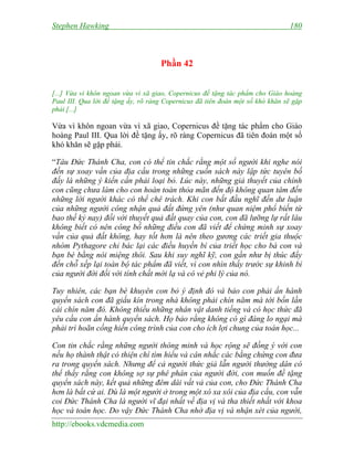 Stephen Hawking 180
http://ebooks.vdcmedia.com
Phần 42
[...] Vừa vì khôn ngoan vừa vì xã giao, Copernicus đề tặng tác phẩm cho Giáo hoàng
Paul III. Qua lời đề tặng ấy, rõ ràng Copernicus đã tiên đoán một số khó khăn sẽ gặp
phải [...]
Vừa vì khôn ngoan vừa vì xã giao, Copernicus đề tặng tác phẩm cho Giáo
hoàng Paul III. Qua lời đề tặng ấy, rõ ràng Copernicus đã tiên đoán một số
khó khăn sẽ gặp phải.
“Tâu Đức Thánh Cha, con có thể tin chắc rằng một số người khi nghe nói
đến sự xoay vần của địa cầu trong những cuốn sách này lập tức tuyên bố
đấy là những ý kiến cần phải loại bỏ. Lúc này, những giả thuyết của chính
con cũng chưa làm cho con hoàn toàn thỏa mãn đến độ không quan tâm đến
những lời người khác có thể chê trách. Khi con bắt đầu nghĩ đến dư luận
của những người công nhận quả đất đứng yên (như quan niệm phổ biến từ
bao thế kỷ nay) đối với thuyết quả đất quay của con, con đã lưỡng lự rất lâu
không biết có nên công bố những điều con đã viết để chứng minh sự xoay
vần của quả đất không, hay tốt hơn là nên theo gương các triết gia thuộc
nhóm Pythagore chỉ bác lại các điều huyền bí của triết học cho bà con và
bạn bè bằng nói miệng thôi. Sau khi suy nghĩ kỹ, con gần như bị thúc đẩy
đến chỗ xếp lại toàn bộ tác phẩm đã viết, vì con nhìn thấy trước sự khinh bỉ
của người đời đối với tính chất mới lạ và có vẻ phi lý của nó.
Tuy nhiên, các bạn bè khuyên con bỏ ý định đó và bảo con phải ấn hành
quyển sách con đã giấu kín trong nhà không phải chín năm mà tới bốn lần
cái chín năm đó. Không thiếu những nhân vật danh tiếng và có học thức đã
yêu cầu con ấn hành quyển sách. Họ bảo rằng không có gì đáng lo ngại mà
phải trì hoãn cống hiến công trình của con cho ích lợi chung của toán học...
Con tin chắc rằng những người thông minh và học rộng sẽ đồng ý với con
nếu họ thành thật có thiện chí tìm hiểu và cân nhắc các bằng chứng con đưa
ra trong quyển sách. Nhưng để cả người thức giả lẫn người thường dân có
thể thấy rằng con không sợ sự phê phán của người đời, con muốn đề tặng
quyển sách này, kết quả những đêm dài vất vả của con, cho Đức Thánh Cha
hơn là bất cứ ai. Dù là một người ở trong một xó xa xôi của địa cầu, con vẫn
coi Đức Thánh Cha là người vĩ đại nhất về địa vị và tha thiết nhất với khoa
học và toán học. Do vậy Đức Thánh Cha nhờ địa vị và nhận xét của người,
 