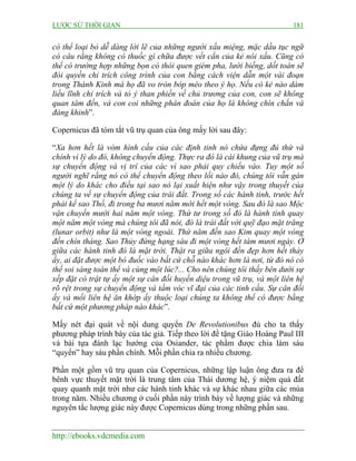 LƯỢC SỬ THỜI GIAN 181
http://ebooks.vdcmedia.com
có thể loại bỏ dễ dàng lời lẽ của những người xấu miệng, mặc dầu tục ngữ
có câu rằng không có thuốc gì chữa được vết cắn của kẻ nói xấu. Cũng có
thể có trường hợp những bọn có thói quen gièm pha, lười biếng, dốt toán sẽ
đòi quyền chỉ trích công trình của con bằng cách viện dẫn một vài đoạn
trong Thánh Kinh mà họ đã vo tròn bóp méo theo ý họ. Nếu có kẻ nào dám
liều lĩnh chỉ trích và tỏ ý than phiền về chủ trương của con, con sẽ không
quan tâm đến, và con coi những phán đoán của họ là không chín chắn và
đáng khinh”.
Copernicus đã tóm tắt vũ trụ quan của ông mấy lời sau đây:
“Xa hơn hết là vòm hình cầu của các định tinh nó chứa đựng đủ thứ và
chính vì lý do đó, không chuyển động. Thực ra đó là cái khung của vũ trụ mà
sự chuyển động và vị trí của các vì sao phải quy chiếu vào. Tuy một số
người nghĩ rằng nó có thể chuyển động theo lối nào đó, chúng tôi vẫn gán
một lý do khác cho điều tại sao nó lại xuất hiện như vậy trong thuyết của
chúng ta về sự chuyển động của trái đất. Trong số các hành tinh, trước hết
phải kể sao Thổ, đi trong ba mươi năm mới hết một vòng. Sau đó là sao Mộc
vận chuyển mười hai năm một vòng. Thứ tư trong số đó là hành tinh quay
một năm một vòng mà chúng tôi đã nói, đó là trái đất với quỹ đạo mặt trăng
(lunar orbit) như là một vòng ngoài. Thứ năm đến sao Kim quay một vòng
đến chín tháng. Sao Thủy đứng hạng sáu đi một vòng hết tám mươi ngày. Ở
giữa các hành tinh đó là mặt trời. Thật ra giữa ngôi đền đẹp hơn hết thảy
ấy, ai đặt được một bó đuốc vào bất cứ chỗ nào khác hơn là nơi, từ đó nó có
thể soi sáng toàn thể và cùng một lúc?... Cho nên chúng tôi thấy bên dưới sự
xếp đặt có trật tự ấy một sự cân đối huyền diệu trong vũ trụ, và một liên hệ
rõ rệt trong sự chuyển động và tầm vóc vĩ đại của các tinh cầu. Sự cân đối
ấy và mối liên hệ ăn khớp ấy thuộc loại chúng ta không thể có được bằng
bất cứ một phương pháp nào khác”.
Mấy nét đại quát về nội dung quyển De Revolutionibus đủ cho ta thấy
phương pháp trình bày của tác giả. Tiếp theo lời đề tặng Giáo Hoàng Paul III
và bài tựa đánh lạc hướng của Osiander, tác phẩm được chia làm sáu
“quyển” hay sáu phần chính. Mỗi phần chia ra nhiều chương.
Phần một gồm vũ trụ quan của Copernicus, những lập luận ông đưa ra để
bênh vực thuyết mặt trời là trung tâm của Thái dương hệ, ý niệm quả đất
quay quanh mặt trời như các hành tinh khác và sự khác nhau giữa các mùa
trong năm. Nhiều chương ở cuối phần này trình bày về lượng giác và những
nguyên tắc lượng giác này được Copernicus dùng trong những phần sau.
 