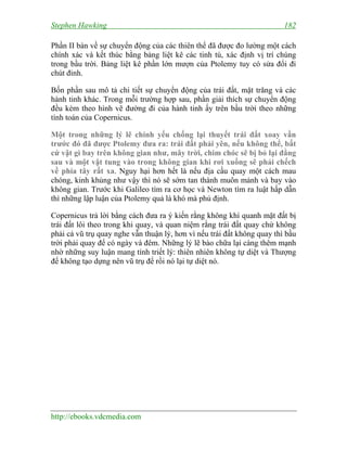 Stephen Hawking 182
http://ebooks.vdcmedia.com
Phần II bàn về sự chuyển động của các thiên thể đã được đo lường một cách
chính xác và kết thúc bằng bảng liệt kê các tinh tú, xác định vị trí chúng
trong bầu trời. Bảng liệt kê phần lớn mượn của Ptolemy tuy có sửa đổi đi
chút đỉnh.
Bốn phần sau mô tả chi tiết sự chuyển động của trái đất, mặt trăng và các
hành tinh khác. Trong mỗi trường hợp sau, phần giải thích sự chuyển động
đều kèm theo hình vẽ đường đi của hành tinh ấy trên bầu trời theo những
tính toán của Copernicus.
Một trong những lý lẽ chính yếu chống lại thuyết trái đất xoay vần
trước đó đã được Ptolemy đưa ra: trái đất phải yên, nếu không thể, bất
cứ vật gì bay trên không gian như, mây trời, chim chóc sẽ bị bỏ lại đằng
sau và một vật tung vào trong không gian khi rơi xuống sẽ phải chếch
về phía tây rất xa. Nguy hại hơn hết là nếu địa cầu quay một cách mau
chóng, kinh khủng như vậy thì nó sẽ sớm tan thành muôn mảnh và bay vào
không gian. Trước khi Galileo tìm ra cơ học và Newton tìm ra luật hấp dẫn
thì những lập luận của Ptolemy quả là khó mà phủ định.
Copernicus trả lời bằng cách đưa ra ý kiến rằng không khí quanh mặt đất bị
trái đất lôi theo trong khi quay, và quan niệm rằng trái đất quay chứ không
phải cả vũ trụ quay nghe vẫn thuận lý, hơn vì nếu trái đất không quay thì bầu
trời phải quay để có ngày và đêm. Những lý lẽ bào chữa lại càng thêm mạnh
nhờ những suy luận mang tính triết lý: thiên nhiên không tự diệt và Thượng
đế không tạo dựng nên vũ trụ để rồi nó lại tự diệt nó.
 