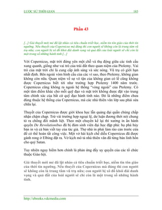 LƯỢC SỬ THỜI GIAN 183
http://ebooks.vdcmedia.com
Phần 43
[...] Giả thuyết mới mẻ đã lật nhào cả tiêu chuẩn triết học, niềm tin tôn giáo của thời tín
ngưỡng. Nếu thuyết của Copernicus mà đúng thì con người sẽ không còn là trung tâm vũ
trụ nữa; con người bị xô đổ khỏi đài danh vọng và quả đất của loài người sẽ chỉ còn là
một trong số những hành tinh [...]
Với Copernicus, mặt trời đứng yên một chỗ và thụ động giữa các tinh cầu
xung quanh, giống như vai trò của trái đất theo quan niệm của Ptolemy. Vai
trò của mặt trời chỉ là cung cấp ánh sáng và sức nóng. Vũ trụ có giới hạn
nhất định. Bên ngoài vòm hình cầu của các vì sao, theo Ptolemy, không gian
không còn nữa. Quan niệm về sự vô tận của không gian có lẽ cũng không
được Copernicus biết tới như trường hợp Ptolemy 1400 năm trước.
Copernicus cũng không ra ngoài hệ thống “vòng ngoài” của Ptolemy. Có
một tâm điểm khác cho mỗi quỹ đạo và mặt trời không được đặt vào trung
tâm chính xác của bất cứ quỹ đạo hành tinh nào. Đó là những điểm chưa
đúng thuộc hệ thống của Copernicus, mà các nhà thiên văn lớp sau phải sửa
chữa lại.
Thuyết của Copernicus được giới khoa học lẫn quảng đại quần chúng chấp
nhận chậm chạp. Trừ vài trường hợp ngoại lệ, dư luận đương thời nói chung
tỏ ra chống đối mãnh liệt. Theo một chuyển kể lại thì xưởng in ấn hành
quyển De Revolutionibus đã bị đám sinh viên đại học đập phá: họ phá hủy
bản in và cả bản viết tay của tác giả. Thợ nhà in phải làm rào cản trước cửa
để có thể hoàn tất công việc. Một vở hài kịch chế diễu Copernicus đã được
gánh rong ở Elbing đặt ra. Vở kịch mô tả nhà thiên văn đã từng bán linh hồn
cho quỷ Satan.
Tuy nhiên nguy hiểm hơn chính là phản ứng đầy uy quyền của các tổ chức
thuộc Giáo hội.
Giả thuyết mới mẻ đã lật nhào cả tiêu chuẩn triết học, niềm tin tôn giáo
của thời tín ngưỡng. Nếu thuyết của Copernicus mà đúng thì con người
sẽ không còn là trung tâm vũ trụ nữa; con người bị xô đổ khỏi đài danh
vọng và quả đất của loài người sẽ chỉ còn là một trong số những hành
tinh.
 