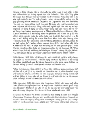 Stephen Hawking 184
http://ebooks.vdcmedia.com
Nhưng vì Giáo hội còn bận lo nhiều chuyện khác và có lẽ một phần vì bài
tựa nhằm đánh lạc hướng người đọc của Osiander, Giáo hội Công giáo
không có thái độ ngay với quyển sách của Copernicus. Nóng nảy hơn cả là
các lãnh tụ thuộc phe Tin lành - Martin Luther - trong nhiều trường hợp đã
gay gắt công kích Copernicus. Ông nhắc tới Copernicus như một nhà thiên
văn mới mẻ, muốn chứng minh rằng quả đất quay tròn chứ không phải bầu
trời, mặt trời và mặt trăng; đúng y như một người ngồi trên một toa xe hay
một con tàu đang di động lại tưởng rằng y đang ngồi yên và quả đất và cây
cỏ đang chuyển động vượt qua mắt y. Mà đó chính là chuyện hôm nay đấy.
Kẻ nào muốn tỏ ra ta đây thông minh cần phải sản xuất ra một cái gì đó của
chính mình, mà sản phẩm ấy lại bó buộc phải là cái tốt đẹp hơn hết vì y đã
tạo ra nó! Thằng khùng ấy sẽ đảo lộn tất cả khoa thiên văn. Nhưng, như
Thánh Kinh đã dạy: chính mặt trời chứ không phải là quả đất mà Joshua đã
ra lệch ngừng lại”. Melanchthon, môn đệ trung kiên của Luther, chế diễu
Copernicus thế này: “Y chặn mặt trời đứng lại rồi cho quả đất quay”. John
Calvin cũng hùng hồn buộc tội Copernicus, nhắc lại bài thành ca 93: “Quả
đất đã được định vị, nó không thể di chuyển đi được” và ông đã giận dữ hỏi:
“Ai dám cả gan đặt uy quyền của Copernicus trên Chúa và Thánh Thần?”.
Mãi tới năm 1615, Giáo hội Công giáo mới có thái độ nghiêm khắc chống
lại quyển De Revolutionibus. Và hành động của Giáo hội lúc đó là để chống
lại những người bênh vực thuyết của Copernicus như trong vụ án Galileo và
Bruno. Những lý thuyết của Copernicus được loại bỏ như sau:
“Điều thứ nhất cho rằng mặt trời là trung tâm và không quay quanh quả đất
là điên rồ, là phi lý, là sai lầm đối với khoa thần học, là phản đạo vì rõ ràng
trái với Kinh Thánh. Điều thứ hai cho rằng quả đất quay chung quanh mặt
trời và không là trung tâm vũ trụ là phi lý, trái với triết học và theo quan
điểm thần học thì trái với Đức Tin chân chính”.
Năm sau, năm 1616, tác phẩm của Copernicus bị liệt vào hạng sách cấm
“cho đến khi có quyết định khác”. Cùng lúc đó, “mọi sách vở quả quyết rằng
quả đất quay” đều bị kết án. Cho tới hai thế kỷ sau; tên tuổi Copernicus vẫn
còn nằm trong bảng cấm. Và bản án chỉ được hủy bỏ vào năm 1835.
Số phận của Galileo và Bruno đủ làm sợ hãi những ai dám theo thuyết
Copernicus. Giordano Bruno, một người nhiệt thành tin theo Copernicus
đã đi xa hơn cả ông này bằng cách nêu thuyết không gian vô tận, và mặt
trời với các hành tinh của nó chỉ là một “hệ” trong nhiều tinh hệ tương
 