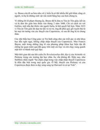 LƯỢC SỬ THỜI GIAN 185
http://ebooks.vdcmedia.com
tự. Bruno còn đi xa hơn nữa với ý kiến là có thể nhiều thế giới khác cũng có
người, và họ là những sinh vật văn minh bằng hay cao hơn chúng ta.
Vì những lời lẽ phạm thượng ấy, Bruno đã bị đưa ra Tòa án Tôn giáo, kết án
và bị đưa lên giàn hỏa thiêu vào tháng 2 năm 1600. Chỉ có cách xử với
Galileo, một nhà đại thiên văn người Italia, là bớt quyết liệt hơn. Năm 1633
vì Tòa án Tôn giáo đe dọa tra tấn và xử tử, ông đã phải quỳ gối tuyên thệ từ
bỏ mọi tin tưởng vào các thuyết của Copernicus, và sau đó ông bị tù chung
thân.
Các nhà thần học Công giáo và Tin lành cũng như các triết gia và nhà khoa
học đều nghi ngại, không chấp nhận thuyết của Copernicus. Như Francis
Bacon, một trong những ông tổ của phương pháp khoa học hiện đại đã
chống lại quan niệm quả đất quay trên một cái trục và còn chạy xung quanh
mặt trời vẽ thành một quỹ đạo.
Một thời gian dài sau khi cuốn De Revolutionibus đời, địa vị của Aristotle và
Ptolemy trong các trường đại học châu Âu vẫn không đổ. Hiện nay, như
Stebbins nhấn mạnh “Sự chậm chạp trong việc chấp nhận thuyết Copernicus
là điều đặc biệt trong mọi quốc gia. Ở Mỹ, thuyết của Ptolemy và của
Copernicus được đem ra dạy song song tại Harvard và cả tại Yale”.
 