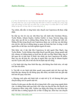 Stephen Hawking 186
http://ebooks.vdcmedia.com
Phần 44
[...] Việc ấn hành kiệt tác của Copernicus đánh dấu bước ngoặt vô cùng quan trọng của
tư tưởng nhân loại, tạo ra một trường hợp điển hình về chân lý của khoa học trong công
cuộc giải phóng sự hiểu biết của nhân loại, và làm sáng tỏ sự nhận định về việc chiến
thắng sự ngu dốt và lòng chấp nê trong tương lai [...]
Tuy nhiên, dần dần và từng bước một, thuyết của Copernicus đã được chấp
nhận.
Sự tiếp tục tìm tòi của các nhà khoa học nổi danh như Giordano Bruno,
Tycho Brahe, Johann Kepler, Galileo Galilei và Isaac Newton hàng mấy
chục năm sau đã tìm ra những bằng chứng lớn lao và không thể chối cãi.
Những lỗi lầm trong thuyết của Copernicus được các vị đó hay các nhà khảo
cứu xóa bỏ, nhờ họ có những dụng cụ quan sát hoàn hảo hơn và cũng vì mỗi
người đều có thể dựa vào kinh nghiệm người đi trước.
Nhà thiên văn vĩ đại tiếp liền Copernicus là một người Đan Mạch, ông
Tycho Brahe. Tycho không công nhận thuyết quả đất quay chung quanh mặt
trời, nhưng với những dụng cụ tuyệt hảo do nhà vua Đan Mạch tặng, ông có
thể quan sát và tính toán về thiên văn chính xác hơn Copernicus rất nhiều.
Dựa vào các dữ kiện đó, viên phụ tá người Đức của ông là Jahann Kepler
sau khi Tycho chết, đã có thể nêu lên ba định luật nổi tiếng.
a. Các hành tinh chạy theo hình bầu dục, chứ không theo hình tròn, với mặt
trời làm tiêu điểm.
b. Trái đất và các hành tinh khác quanh xung quanh mặt trời theo quỹ đạo
hình bầu dục nhưng tốc độ không quay đều nhau, mà hành tinh nào gần mặt
trời hơn thì quay mau hơn.
c. Khoảng cách giữa một hành tinh và mặt trời tỷ lệ với khoảng thời gian
chuyển động của nó quanh mặt trời.
Galileo là nhà quan sát đầu tiên đã sử dụng kính viễn vọng trong ngành thiên
văn, và những khám phá qua kính viễn vọng của ông đã làm cho thuyết của
Copernicus thêm vững chắc. Galileo tạo dựng nền móng cho một khoa học
mới khi đưa ra những nguyên tắc cơ bản về động lực, khoa học của chuyển
 