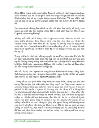 LƯỢC SỬ THỜI GIAN 187
http://ebooks.vdcmedia.com
động. Bằng chứng cuối cùng khẳng định giá trị thuyết của Copernicus đã do
Isaac Newton đưa ra với sự phát minh của ông về luật hấp dẫn và sự hình
thành những luật về sự chuyển động của các hành tinh. Và một vài bí mật
còn lại của vũ trụ đã được Einstein khám phá vào thế kỷ 20 thuyết tương
đối.
Dựa vào vô số những điều chỉnh do các nhà khoa học thuộc về thế kỷ sau
mang lại, một câu hỏi thường được đặt ra một cách hợp lý: Thuyết của
Copernicus có đúng không?
Không thể chối cái là thuyết của Copernicus còn thiếu sót và sai lầm
trên nhiều phương diện. Quan niệm của ông cho rằng các thiên thể
chuyển động theo hình tròn là sai; ngược lại chúng chuyển động theo
hình bầu dục. Quan niệm của Copernicus cho rằng vũ trụ có ranh giới nhất
định đã đi ngược lại với thuyết hiện đại về số lượng vô biên của các thái
dương hệ.
Trong nhiều chi tiết khác, những nguyên tắc do Copernicus nêu lên bốn thế
kỷ trước cũng không hoàn toàn phù hợp với sự hiểu biết hiện nay của con
người. Nhưng trong những nét chính như việc coi mặt trời là trung tâm của
hệ thống hành tinh, Copernicus đã khám phá ra chân lý cơ bản và đã có công
đặt nền móng cho khoa thiên văn hiện đại.
Sau hết, địa vị của Copernicus trong lịch sử khoa học đã được khẳng định.
Ảnh hưởng của ông đối với người đương thời và các thế hệ trí thức về sau đã
làm cho vai trò của ông nổi bật như Goethe đã viết:
“Trong tất cả các phát kiến cũng như các quan niệm, không cái nào ảnh
hưởng lớn lao đến tinh thần nhân loại bằng thuyết của Copernicus. Người ta
khó lòng mà cho rằng quả đất tròn và tự nó quay trên mình nó, khi bị đòi hỏi
phải từ bỏ đặc quyền vĩ đại coi nó là trung tâm của vũ trụ. Có lẽ không bao
giờ nhân loại phải chấp nhận một đòi hỏi lớn lao hơn thế, vì công nhận như
thế tức là tiêu hủy biết bao thực tại thành tro bụi! Rồi còn thiên đường của
chúng ta, cái thế giới của hồn nhiên, đạo đức và của thi ca, tính cách hiển
nhiên của giác quan; lòng tin tưởng ở một tín ngưỡng thơ mộng, tất cả
những điều đó sẽ ra sao? Không có gì lạ nếu người đương thời không muốn
cho thuyết đó được phổ biến và không lạ gì khi họ đưa ra mọi lập luận
chống lại thuyết đó, một thuyết vì tính cách mạng của nó, đã khẳng định và
đòi hỏi một nhất định khoáng đạt, một tư tưởng cao thâm ngoài sức tưởng
tượng của chúng ta”.
 