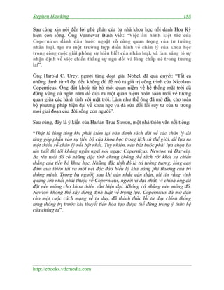 Stephen Hawking 188
http://ebooks.vdcmedia.com
Sau cùng xin nói đến lời phê phán của ba nhà khoa học nổi danh Hoa Kỳ
hiện còn sống. Ông Vannevar Bush viết: “Việc ấn hành kiệt tác của
Copernicus đánh dấu bước ngoặt vô cùng quan trọng của tư tưởng
nhân loại, tạo ra một trường hợp điển hình về chân lý của khoa học
trong công cuộc giải phóng sự hiểu biết của nhân loại, và làm sáng tỏ sự
nhận định về việc chiến thắng sự ngu dốt và lòng chấp nê trong tương
lai”.
Ông Harold C. Urey, người từng đoạt giải Nobel, đã quả quyết: “Tất cả
những danh từ vĩ đại đều không đủ để mô tả giá trị công trình của Nicolaus
Copernicus. Ông dứt khoát từ bỏ một quan niệm về hệ thống mặt trời đã
đứng vững cả ngàn năm để đưa ra một quan niệm hoàn toàn mới về tương
quan giữa các hành tinh với mặt trời. Làm như thế ông đã mở đầu cho toàn
bộ phương pháp hiện đại về khoa học và đã sửa đổi lối suy tư của ta trong
mọi giai đoạn của đời sống con người”.
Sau cùng, đây là ý kiến của Harlan True Steson, một nhà thiên văn nổi tiếng:
“Thật là lúng túng khi phải kiểm lại bản danh sách dài về các chân lý đã
từng góp phần vào sự tiến bộ của khoa học trong lịch sử thế giới, để lựa ra
một thiểu số chân lý nổi bật nhất. Tuy nhiên, nếu bắt buộc phải lựa chọn ba
tên tuổi thì tôi không ngần ngại nói ngay: Copernicus, Newton và Darwin.
Ba tên tuổi đó có những đặc tính chung không thể tách rời khỏi sự chiến
thắng của tiến bộ khoa học. Những đặc tính đó là trí tưởng tượng, lòng can
đảm của thiên tài và một nét độc đáo biểu lộ khả năng phi thường của trí
thông minh. Trong ba người, sau khi cân nhắc cận thận, tôi tin rằng vinh
quang lớn nhất phải thuộc về Copernicus, người vĩ đại nhất, vì chính ông đã
đặt nền móng cho khoa thiên văn hiện đại. Không có những nền móng đó,
Newton không thể xây dựng định luật về trọng lực. Copernicus đã mở đầu
cho một cuộc cách mạng về tư duy, đã thách thức lối tư duy chính thống
từng thống trị trước khi thuyết tiến hóa tạo được thế đứng trong ý thức hệ
của chúng ta”.
 