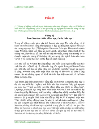 LƯỢC SỬ THỜI GIAN 189
http://ebooks.vdcmedia.com
Phần 45
[...] Trong số những cuốn sách gây ảnh hưởng sâu rộng đến cuộc sống, có lẽ hiếm có
cuốn nào nổi tiếng nhưng lại có ít độc giả bằng tập Nguyên tắc toán học trong vạn vật
học (Philosophiae Naturalis Principia Mathematica) của Isaac Newton... [...]
Vũ trụ hệ
Isaac Newton và tác phẩm nguyên tắc toán học
Trong số những cuốn sách gây ảnh hưởng sâu rộng đến cuộc sống, có lẽ
hiếm có cuốn nào nổi tiếng nhưng lại có ít độc giả bằng tập Nguyên tắc toán
học trong vạn vật học (Philosophiae Naturalis Principia Mathematica) của
Isaac Newton. Sách viết bằng cổ ngữ Latinh, kèm thêm những hình kỷ hà
chằng chịt, Newton đã cố tình viết nó thật khó hiểu, dùng toàn những lời lẽ
chuyên môn trừu tượng. Chỉ những bác học trong các ngành thiên văn, toán
và vật lý rất thông thái mới có thể đọc nổi sách của ông.
Một nhà viết sử Newton đã kể lại rằng: Khi cuốn sách Nguyên tắc toán học
xuất bản vào cuối thế kỷ 17, chỉ có ba hay bốn người đương thời có thể hiểu
nổi. Một nhà viết tiểu sử khác nâng con số đó lên mười hay mười hai người
là cùng. Newton cũng nhìn nhận sách của ông rất khó đọc; có điều là ông
muốn vậy, để những người có trình độ toán học thật cao mới có thể hiểu
được sách của ông.
Tuy nhiên, các nhà khoa học nổi tiếng đều coi Newton là một nhà bác học vĩ
đại của mọi thời đại. Laplace nhà thiên văn học trứ danh Pháp gọi Nguyên
tắc toán học “vượt lên trên mọi tác phẩm khác của thiên tài nhân loại”.
Lagrange, nhà toán học lừng danh nhìn nhận Newton là một thiên tài vĩ đại
chưa từng thấy. Boltzann, nhà khai sáng ra khoa học vật lý toán học hiện đại
gọi cuốn sách Nguyên tắc toán học là tác phẩm đầu tiên và vĩ đại nhất về
môn vật lý lý thuyết. Nhà thiên văn lỗi lạc Mỹ W.W. Campbell nhận xét:
“Đối với tôi, không những Isaac Newton là một vĩ nhân của khoa vật lý học
mà còn là người độc nhất đã khai phá ra khoa vật lý thiên văn học”. Viết về
Newton, những nhà khoa học cự phách trong gần ba thế kỷ vừa qua đều
đồng ý: Newton là nhà khoa học siêu việt bậc nhất, những người không
thuộc giới khoa học chỉ có thể biết được kết quả cụ thể do học thuyết
Newton, và tin tưởng ở những lời nhận xét trên.
 