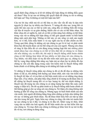 LƯỢC SỬ THỜI GIAN 19
http://ebooks.vdcmedia.com
quyết định rằng chúng ta sẽ đi tới những kết luận đúng từ những điều quan
sát được? Hay là tại sao nó không thể quyết định để chúng ta rút ra những
kết luận sai? Hay là không có một kết luận nào hết?
Câu trả lời duy nhất mà tôi có thể đưa ra cho vấn vấn đề này là dựa trên
nguyên lý chọn lọc tự nhiên của Darwin. Y tưởng đó như sau: trong bất cứ
quần thể nào của các cơ thể tự sinh sản, cũng đều có những biến đổi trong
vật liệu di truyền và sự giáo dưỡng, khiến cho có các cá thể khác nhau. Sự
khác nhau đó có nghĩa là, một số cá thể có khả năng hơn những cá thể khác
trong việc rút ra những kết luận đúng về thế giới quanh mình và biết hành
động một cách phù hợp. Những cá thể này có sức sống và sinh sản mạnh
hơn, và vì thế, kiểu mẫu hành vi và suy nghĩ của họ sẽ dần chiếm ưu thế.
Trong quá khứ, đúng là những cái mà chúng ta gọi là trí tuệ và phát minh
khoa học đã truyền được cái lợi thế sống sót của con người. Nhưng còn chưa
rõ ràng là liệu điều đó có còn đúng trong trường hợp khi mà những phát
minh khoa học của chúng ta có thể sẽ tiêu diệt tất cả chúng ta và thậm
chí nếu không xảy ra điều đó, thì một lý thuyết thống nhất hoàn chỉnh
cũng có thể không làm khác đi bao nhiêu cơ hội sống sót của chúng ta.
Tuy nhiên, với điều kiện vũ trụ đã tiến triển một cách quy củ, chúng ta có
thể hy vọng rằng những khả năng suy luận mà sự chọn lọc tự nhiên đã cho
chúng ta vẫn còn đắc dụng trong cuộc tìm kiếm một lý thuyết thống nhất
hoàn chỉnh và sẽ không dẫn chúng ta tới những kết luận sai lầm.
Vì những lý thuyết riêng phần mà chúng ta đã có đủ để đưa ra những tiên
đoán về tất cả, trừ những tình huống cực đoan nhất, nên việc tìm kiếm một
lý thuyết tối hậu về vũ trụ khó có thể biện minh trên cơ sở những ứng dụng
thực tiễn. (Tuy nhiên, cần phải thấy rằng chính lý lẽ tương tự đã được đưa ra
để chống lại thuyết tương đối và cơ học lượng tử, thế mà chính những lý
thuyết này đã mang lại cho chúng ta cả năng lượng hạt nhân lẫn cuộc cách
mạng vi điện tử!). Do đó sự phát minh ra lý thuyết thống nhất hoàn chỉnh có
thể không giúp gì cho sự sống sót của chúng ta. Nó thậm chí cũng không ảnh
hưởng gì đến lối sống của chúng ta. Nhưng ngay từ buổi bình minh của nền
văn minh, loài người đã không bằng lòng nhìn những sự kiện như những thứ
rời rạc và không giải thích được. Họ đã khao khát hiểu biết cái trật tự nằm
sâu kín trong thế giới. Ngày hôm nay chúng ta cũng vẫn trăn trở muốn biết
tại sao chúng ta lại ở đây và chúng ta từ đâu tới. Khát vọng tri thức, khát
vọng sâu xa nhất của loài người, đủ để biện minh cho sự tìm kiếm liên tục
của chúng ta. Và mục đích của chúng ta không gì khác hơn là sự mô tả đầy
đủ vũ trụ, nơi chúng ta đang sống.
 