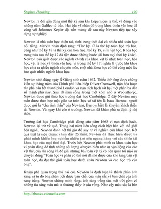 Stephen Hawking 190
http://ebooks.vdcmedia.com
Newton ra đời gần đúng một thế kỷ sau khi Copernicus tạ thế, và đúng vào
những năm Galileo từ trần. Hai bậc vĩ nhân đó trong khoa thiên văn học đã
cùng với Johannes Kepler đặt nền móng để sau này Newton tiếp tục xây
dựng sự nghiệp.
Newton là nhà toán học thiên tài, sinh trong thời đại có nhiều nhà toán học
nổi tiếng. Marvin nhận định rằng: “Thế kỷ 17 là thế kỷ toán học trổ hoa,
cũng như thế kỷ 18 là thế kỷ của hoá học, thế kỷ 19, sinh vật học. Khoa học
trong nửa sau thế kỷ 17 đã tiến được những bước dài hơn mọi thời kỳ khác”.
Newton bao quát được các ngành chính của khoa vật lý như: toán học, hóa
học, vật lý học và thiên văn học, vì trong thế kỷ 17, nghĩa là trước khi khoa
học chia ra nhiều ngành chuyên môn, một nhà khoa học có thể cùng một lúc
bao quát nhiều ngành khoa học.
Newton sinh đúng ngày lễ Giáng sinh năm 1642. Thiếu thời ông được chứng
kiến sự thăng trầm của Chính phủ liên hiệp Oliver Cromwell, trận hỏa hoạn
tàn phá hầu hết thành phố London và nạn dịch hạch sát hại một phần ba dân
số thành phố này. Sau 18 năm sống trong một xóm nhỏ ở Woolsthorpe,
Newton được gửi theo học trường đại học Cambridge. Ở đây Newton may
mắn được theo học một giáo sư toán học có tài tên là Isaac Barrow, người
được gọi là “cha tinh thần” của Newton, Barrow biết là khuyến khích thiên
tài Newton. Và ngay khi còn ở trường, Newton đã khám phá ra định lý nhị
thức.
Trường đại học Cambridge phải đóng cửa năm 1665 vì nạn dịch hạch,
Newton lại trở về quê. Trong hai năm liền sống cách biệt hẳn với thế giới
bên ngoài, Newton dành hết thì giờ để suy tư và nghiên cứu khoa học. Kết
quả thật là siêu phàm: chưa đầy 25 tuổi, Newton đã thực hiện được ba
phát minh khiến ông nghiễm nhiên trở nên ngang hàng với các thiên tài
khoa học của mọi thời đại. Trước hết Newton phát minh ra khoa toán học
vi phân dùng để tính những số lượng chuyển biến như sự vận động của các
vật thể, của làn sóng và để giải những bài toán vật lý có liên quan tới mọi sự
chuyển động “Toán học vi phân có thể nói đã mở được cửa kho tàng báu vật
toán học, đã đặt thế giới toán học dưới chân Newton và các học trò của
ông”.
Khám phá quan trọng thứ hai của Newton là định luật về thành phần ánh
sáng và từ đó ông phân tích được bản chất của màu sắc và bản chất của ánh
sáng trắng. Newton chứng minh rằng: ánh sáng trắng của mặt trời gồm có
những tia sáng màu mà ta thường thấy ở cầu vồng. Như vậy màu sắc là bản
 