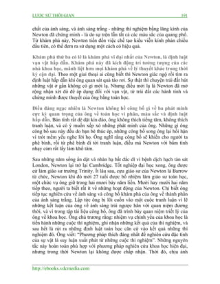 LƯỢC SỬ THỜI GIAN 191
http://ebooks.vdcmedia.com
chất của ánh sáng, và ánh sáng trắng - những thí nghiệm bằng lăng kính của
Newton đã chứng minh - là do sự trộn lẫn tất cả các màu sắc của quang phổ.
Từ khám phá này, Newton tiến đến việc chế tạo kiểu viễn kính phản chiếu
đầu tiên, có thể đem ra sử dụng một cách có hiệu quả.
Khám phá thứ ba có lẽ là khám phá vĩ đại nhất của Newton, là định luật
vạn vật hấp dẫn. Khám phá này đã kích động trí tưởng tượng của các
nhà khoa học, mãnh liệt hơn mọi khám phá về lý thuyết khác trong thời
kỳ cận đại. Theo một giai thoại ai cũng biết thì Newton giác ngộ rồi tìm ra
định luật hấp dẫn khi ông quan sát quả táo rơi. Sự thật thì chuyện trái đất hút
những vật ở gần không có gì mới lạ. Nhưng điều mới lạ là Newton đã mở
rộng nhận xét đó để áp dụng đối với vạn vật, từ trái đất các hành tinh và
chứng minh được thuyết của ông bằng toán học.
Điều đáng ngạc nhiên là Newton không hề công bố gì về ba phát minh
cực kỳ quan trọng của ông về toán học vi phân, màu sắc và định luật
hấp dẫn. Bản tính rất dè dặt kín đáo, ông không thích tiếng tăm, không thích
tranh luận, và có ý muốn xếp xó những phát minh của ông. Những gì ông
công bố sau này đều do bạn bè thúc ép, những công bố song ông lại hối hận
vì trót mềm yếu nghe lời họ. Ông nghĩ rằng công bố sẽ khiến cho người ta
phê bình, rồi từ phê bình đi tới tranh luận, điều mà Newton với bẩm tính
nhạy cảm rất lấy làm khổ tâm.
Sau những năm sống ẩn dật và nhàn hạ bất đắc dĩ vì bệnh dịch hạch tàn sát
London, Newton lại trở lại Cambridge. Tốt nghiệp đại học xong, ông được
cử làm giáo sư trường Trinity. Ít lâu sau, cựu giáo sư của Newton là Barrow
từ chức, Newton khi đó mới 27 tuổi được bổ nhiệm làm giáo sư toán học,
một chức vụ ông giữ trong hai mươi bảy năm liền. Mười hay mười hai năm
tiếp theo, người ta biết rất ít về những hoạt động của Newton. Chỉ biết ông
tiếp tục nghiên cứu về ánh sáng và công bố khám phá của ông về thành phần
của ánh sáng trắng. Lập tức ông bị lôi cuốn vào một cuộc tranh luận vì lẽ
những kết luận của ông về ánh sáng trái ngược hẳn với quan niệm đương
thời, và vì trong tập tài liệu công bố, ông đã trình bày quan niệm triết lý của
ông về khoa học. Ông chủ trương rằng: nhiệm vụ chính yếu của khoa học là
tiến hành những cuộc thí nghiệm, ghi nhận những kết quả của thì nghiệm, và
sau hết là rút ra những định luật toán học căn cứ vào kết quả những thí
nghiệm đó. Ông viết: “Phương pháp thích đáng nhất để nghiên cứu đặc tính
của sự vật là suy luận xuất phát từ những cuộc thí nghiệm”. Những nguyên
tắc này hoàn toàn phù hợp với phương pháp nghiên cứu khoa học hiện đại,
nhưng trong thời Newton lại không được chấp nhận. Thời đó, chịu ảnh
 