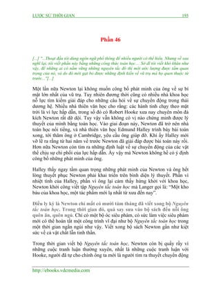 LƯỢC SỬ THỜI GIAN 193
http://ebooks.vdcmedia.com
Phần 46
[...] ''...Thoạt đầu tôi dùng ngôn ngữ phổ thông để nhiều người có thể hiểu. Nhưng về sau
nghĩ lại, tôi viết phần này bằng những công thức toán học.... Sở dĩ tôi viết khó khăn như
vậy, để những ai có nắm vững những nguyên tắc đó thì mới ước lượng được tầm quan
trọng của nó, và do đó mới gạt bỏ được những định kiến về vũ trụ mà họ quen thuộc từ
trước...''[...]
Một lần nữa Newton lại không muốn công bố phát minh của ông về sự bí
mật lớn nhất của vũ trụ. Tuy nhiên đương thời cũng có nhiều nhà khoa học
nỗ lực tìm kiếm giải đáp cho những câu hỏi về sự chuyển động trong thái
dương hệ. Nhiều nhà thiên văn học cho rằng: các hành tinh chạy theo mặt
trời là vì lực hấp dẫn, trong số đó có Robert Hooke xưa nay chuyên môn đả
kích Newton rất dữ dội. Tuy vậy vẫn không có vị nào chứng minh được lý
thuyết của mình bằng toán học. Vào giai đoạn này, Newton đã trở nên nhà
toán học nổi tiếng, và nhà thiên văn học Edmund Halley trình bày bài toán
xong, tới thăm ông ở Cambridge, yêu cầu ông giúp đỡ. Khi ấy Halley mới
vỡ lẽ ra rằng từ hai năm về trước Newton đã giải đáp được bài toán này rồi.
Hơn nữa Newton còn tìm ra những định luật về sự chuyển động của các vật
thể chịu sự chi phối của lực hấp dẫn. Ấy vậy mà Newton không hề có ý định
công bố những phát minh của ông.
Halley thấy ngay tầm quan trọng những phát minh của Newton và ông hết
lòng thuyết phục Newton phải khai triển trên bình diện lý thuyết. Phần vì
nhiệt tình của Halley, phần vì ông lại cảm thấy hứng khởi với khoa học,
Newton khởi công viết tập Nguyên tắc toán học mà Langer gọi là: “Một kho
báu của khoa học, một tác phẩm mới lạ nhất từ xưa đến nay”.
Điều ly kỳ là Newton chỉ mất có mười tám tháng đã viết xong bộ Nguyên
tắc toán học. Trong thời gian đó, quá say sưa vào bộ sách đến nỗi ông
quên ăn, quên ngủ. Chỉ có một bộ óc siêu phàm, có sức làm việc siêu phàm
mới có thể hoàn tất một công trình vĩ đại như bộ Nguyên tắc toán học trong
một thời gian ngắn ngủi như vậy. Viết xong bộ sách Newton gần như kiệt
sức về cả vật chất lẫn tinh thần.
Trong thời gian viết bộ Nguyên tắc toán học, Newton còn bị quấy rầy vì
những cuộc tranh luận thường xuyên, nhất là những cuộc tranh luận với
Hooke, người đã tự cho chính ông ta mới là người tìm ra thuyết chuyển động
 