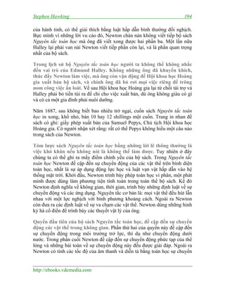 Stephen Hawking 194
http://ebooks.vdcmedia.com
của hành tinh, có thể giải thích bằng luật hấp dẫn bình thường đối nghịch.
Bực mình vì những lời vu cáo đó, Newton chán nản không viết tiếp bộ sách
Nguyên tắc toán học mà ông đã viết xong được hai phần ba. Một lần nữa
Halley lại phải van nài Newton viết tiếp phần còn lại, và là phần quan trọng
nhất của bộ sách.
Trong lịch sử bộ Nguyên tắc toán học người ta không thể không nhắc
đến vai trò của Edmund Halley. Không những ông đã khuyến khích,
thúc đẩy Newton làm việc, mà ông còn vận động để Hội khoa học Hoàng
gia xuất bản bộ sách, và chính ông đã bỏ rơi mọi việc riêng để trông
nom công việc ấn loát. Về sau Hội khoa học Hoàng gia lại từ chối tài trợ và
Halley phải bỏ tiền túi ra để chi cho việc xuất bản, dù ông không giàu có gì
và có cả một gia đình phải nuôi dưỡng.
Năm 1687, sau không biết bao nhiêu trở ngại, cuốn sách Nguyên tắc toán
học in xong, khổ nhỏ, bán 10 hay 12 shillings một cuốn. Trang in nhan đề
sách có ghi: giấy phép xuất bản của Samuel Pepys, Chủ tịch Hội khoa học
Hoàng gia. Có người nhận xét rằng: rất có thể Pepys không hiểu một câu nào
trong sách của Newton.
Tóm lược sách Nguyên tắc toán học bằng những lời lẽ thông thường là
việc khó khăn nếu không nói là không thể làm được. Tuy nhiên ở đây
chúng ta có thể ghi ra mấy điểm chính yếu của bộ sách. Trong Nguyên tắc
toán học Newton đề cập đến sự chuyển động của các vật thể trên bình diện
toán học, nhất là sự áp dụng động lực học và luật vạn vật hấp dẫn vào hệ
thống mặt trời. Khởi đầu, Newton trình bày phép toán học vi phân, một phát
minh được dùng làm phương tiện tính toán trong toàn thể bộ sách. Kế đó
Newton định nghĩa về không gian, thời gian, trình bày những định luật về sự
chuyển động và các ứng dụng. Nguyên tắc cơ bản là: mọi vật thể đều hút lẫn
nhau với một lực nghịch với bình phương khoảng cách. Ngoài ra Newton
còn đưa ra các định luật về sự va chạm các vật thể. Newton dùng những hình
kỷ hà cổ điển để trình bày các thuyết vật lý của ông.
Quyển đầu tiên của bộ sách Nguyên tắc toán học, đề cập đến sự chuyển
động các vật thể trong không gian. Phần thứ hai của quyển này đề cập đến
sự chuyển động trong môi trường trở lực, thí dụ như chuyển động dưới
nước. Trong phần cuối Newton đề cập đến sự chuyển động phức tạp của thể
lỏng và những bài toán về sự chuyển động này đều được giải đáp. Ngoài ra
Newton có tính các tốc độ của âm thanh và diễn tả bằng toán học sự chuyển
 