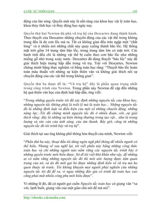 LƯỢC SỬ THỜI GIAN 195
http://ebooks.vdcmedia.com
động của làn sóng. Quyển một này là nền tảng của khoa học vật lý toán học,
khoa thủy tĩnh học và thủy động học ngày nay.
Quyển thứ hai Newton đả phá vũ trụ hệ của Descartes đang thịnh hành.
Theo thuyết của Descartes những chuyển động của các vật thể trong không
trung đều là do cơn lốc mà ra. Tất cả không gian đều tràn ngập một “chất
lỏng” và ở nhiều nơi những chất này quay cuồng thành bão lốc. Hệ thống
mặt trời gồm 14 trung tâm bão lốc, trong trung tâm lớn có mặt trời. Các
hành tinh đều chỉ là những vật thể bị cuốn theo cơn bão lốc như những
miếng gỗ nhỏ trong xoáy nước. Descartes đã dùng thuyết “báo lốc” này để
giải thích hiện tượng hấp dẫn trong vũ trụ. Trái với Descartes, Newton
chứng minh bằng thực nghiệm và bằng toán học rằng: “Thuyết bão lốc hoàn
toàn mâu thuẫn với những sự kiện thiên văn và không giải thích nổi sự
chuyển động của các vật thể trong không gian”.
Quyển thứ ba được đề là: “Vũ trụ hệ” đây là phần quan trọng nhất
trong công trình của Newton. Trong phần này Newton đề cập đến những
hệ quả thiên văn học của định luật hấp dẫn, ông viết:
“Trong những quyển trước tôi đã xác định những nguyên tắc của khoa học,
những nguyên tắc không phải là triết lý mà là toán học... Những nguyên tắc
đó là những định luật và điều kiện của một số những chuyển động, những
năng lực...Tôi đã chứng minh nguyên tắc đó ở nhiều đoạn...với...sự giải
thích rằng: đây là những sự kiện thông thường trong tạo vật... như là trọng
lượng và sức cản của ánh sáng, của âm thanh. Bây giờ, cũng từ những
nguyên tắc đó tôi trình bày vũ trụ hệ”.
Giải thích tại sao ông không phổ thông hóa thuyết của mình, Newton viết:
“Phần thứ ba này, thoạt đầu tôi dùng ngôn ngữ phổ thông để nhiều người có
thể hiểu. Nhưng về sau nghĩ lại, tôi viết phần này bằng những công thức
toán học và chỉ những người nào nắm vững các nguyên tắc trình bày ở
những quyển trước mới hiểu được. Sở dĩ tôi viết khó khăn như vậy, để những
ai có nắm vững những nguyên tắc đó thì mới ước lượng được tầm quan
trọng của nó, và do đó mới gạt bỏ được những định kiến về vũ trụ mà họ
quen thuộc từ trước. Tôi không khuyên mọi người phải nghiên cứu những
nguyên tắc tôi đã đề ra, vì ngay những độc giả có trình độ toán học cao
cũng phải mất nhiều công phu mới hiểu được”.
Vì những lẽ đó, đã có người gọi cuốn Nguyên tắc toán học có giọng văn “xa
vời, lạnh buốt, giọng văn của một giáo chủ nói để mà nói”.
 