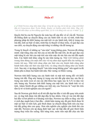 LƯỢC SỬ THỜI GIAN 197
http://ebooks.vdcmedia.com
Phần 47
[...] Chính Newton cũng nhìn nhận rằng: vũ trụ hệ của ông chỉ là tiếp tục công trình khởi
đầu từ Corpernicus được Tycho Brahe, Kepler và Galileo phát triển thêm. Ông viết:
“nếu tôi nhìn được xa hơn những người khác, ấy là vì tôi đứng trên vai các vĩ nhân” [...]
Quyển thứ ba của bộ Nguyên tắc toán học đề cập đến vô số vấn đề. Newton
đã khẳng định sự chuyển động của các hành tinh và các vệ tinh, trình bày
phương pháp đo khối lượng của mặt trời và các hành tinh, tính tỷ trọng của
trái đất, tính sai biệt về năm, trình bày lý thuyết về thuỷ triều, về quỹ đạo của
sao chổi, sự chuyển động của mặt trăng và những vấn đề tương tự.
Trong lý thuyết về những sự “xáo trộn” trong không gian, Newton đã chứng
minh: mặt trăng chịu sức hút của cả trái đất lẫn mặt trời, do đó quỹ đạo của
mặt trăng bị sức hút của mặt trời xáo trộn mặc dù sức hút của trái đất mạnh
hơn. Các hành tinh khác cũng bị xáo trộn tương tự. Mặt trời không phải
trung tâm đứng yên một chỗ của vũ trụ như mọi người đều tin tưởng từ
trước tới nay. Mặt trời cũng chịu sức hút của các hành tinh cũng như
hành tinh chịu sức hút của mặt trời, và cũng chuyển động như các hành
tinh. Sau này vì áp dụng thuyết “xáo trộn trong không gian” nên người ta đã
khám phá ra được hai hành tinh nữa: Hải vương và Diêm vương.
Newton tính khối lượng của các hành tinh và mặt trời tương đối với khối
lượng trái đất. Ông ước lượng tỷ trọng của trái đất gấp năm hay sáu lần tỷ
trọng của nước (con số của các nhà khoa học ngày nay là 5,5) và dựa vào
ước lượng này Newton tính khối lượng của mặt trời, các hành tinh và vệ
tinh, Adam Smith đã gọi những con tính này của Newton là “vượt lên trên
tầm lý trí và kinh nghiệm của con người”.
Sau đó Newton giải thích sở dĩ trái đất dẹp hai đầu vì trái đất quay trên mình
nó, và ông tính được trái đất dẹp đầu là bao nhiêu. Căn cứ vào trái đất dẹp
hai đầu và hơi phình ra ở khoảng xích đạo, Newton suy diễn ra rằng: sức hút
ở xích đạo mạnh hơn ở hai đầu - chính hiện tượng này đã giải thích được bí
mật sai biệt về niên lịch, giải thích được sự chuyển động hình nón của trục
trái đất giống như con quay. Hơn nữa nghiên cứu nghiên cứu hình thù của
mặt đất, Newton còn áp dụng định luật vạn vật hấp dẫn để giải thích hiện
tượng thuỷ triều lên xuống. Khi trăng tròn, nước trên mặt đất chịu sức hút
 