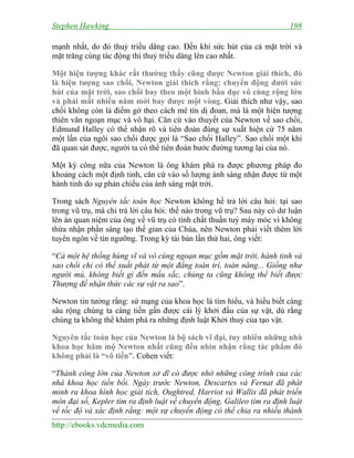 Stephen Hawking 198
http://ebooks.vdcmedia.com
mạnh nhất, do đó thuỷ triều dâng cao. Đến khi sức hút của cả mặt trời và
mặt trăng cùng tác động thì thuỷ triều dâng lên cao nhất.
Một hiện tượng khác rất thường thấy cũng được Newton giải thích, đó
là hiện tượng sao chổi, Newton giải thích rằng: chuyển động dưới sức
hút của mặt trời, sao chổi bay theo một hình bầu dục vô cùng rộng lớn
và phải mất nhiều năm mới bay được một vòng. Giải thích như vậy, sao
chổi không còn là điểm gở theo cách mê tín dị đoan, mà là một hiện tượng
thiên văn ngoạn mục và vô hại. Căn cứ vào thuyết của Newton về sao chổi,
Edmund Halley có thể nhận rõ và tiên đoán đúng sự xuất hiện cứ 75 năm
một lần của ngôi sao chổi được gọi là “Sao chổi Halley”. Sao chổi một khi
đã quan sát được, người ta có thể tiên đoán bước đường tương lại của nó.
Một kỳ công nữa của Newton là ông khám phá ra được phương pháp đo
khoảng cách một định tinh, căn cứ vào số lượng ánh sáng nhận được từ một
hành tinh do sự phản chiếu của ánh sáng mặt trời.
Trong sách Nguyên tắc toán học Newton không hề trả lời câu hỏi: tại sao
trong vũ trụ, mà chỉ trả lời câu hỏi: thế nào trong vũ trụ? Sau này có dư luận
lên án quan niệm của ông về vũ trụ có tính chất thuần tuý máy móc vì không
thừa nhận phần sáng tạo thế gian của Chúa, nên Newton phải viết thêm lời
tuyên ngôn về tín ngưỡng. Trong kỳ tái bản lần thứ hai, ông viết:
“Cả một hệ thống hùng vĩ và vô cùng ngoạn mục gồm mặt trời, hành tinh và
sao chổi chỉ có thể xuất phát từ một đấng toàn trí, toàn năng... Giống như
người mù, không biết gì đến mầu sắc, chúng ta cũng không thể biết được
Thượng đế nhận thức các sự vật ra sao”.
Newton tin tưởng rằng: sứ mạng của khoa học là tìm hiểu, và hiểu biết càng
sâu rộng chúng ta càng tiến gần được cái lý khởi đầu của sự vật, dù rằng
chúng ta không thể khám phá ra những định luật Khởi thuỷ của tạo vật.
Nguyên tắc toán học của Newton là bộ sách vĩ đại, tuy nhiên những nhà
khoa học hâm mộ Newton nhất cũng đều nhìn nhận rằng tác phẩm đó
không phải là “vô tiền”. Cohen viết:
“Thành công lớn của Newton sở dĩ có được nhờ những công trình của các
nhà khoa học tiền bối. Ngày trước Newton, Descartes và Fernat đã phát
minh ra khoa hình học giải tích, Oughtred, Harriot và Wallis đã phát triển
môn đại số, Kepler tìm ra định luật về chuyển động, Galileo tìm ra định luật
về tốc độ và xác định rằng: một sự chuyển động có thể chia ra nhiều thành
 