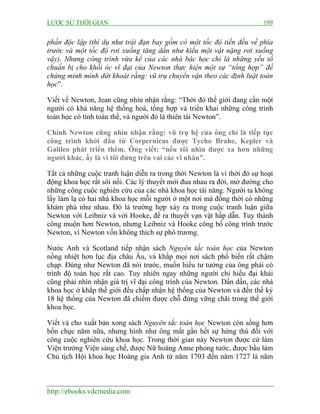 LƯỢC SỬ THỜI GIAN 199
http://ebooks.vdcmedia.com
phần độc lập (thí dụ như trái đạn bay gồm có một tốc độ tiến đều về phía
trước và một tốc độ rơi xuống tăng dần như kiểu một vật nặng rơi xuống
vậy). Nhưng công trình vừa kể của các nhà bác học chỉ là những yếu tố
chuẩn bị cho khối óc vĩ đại của Newton thực hiện một sự “tổng hợp” để
chứng minh mình dứt khoát rằng: vũ trụ chuyển vận theo các định luật toán
học”.
Viết về Newton, Jean cũng nhìn nhận rằng: “Thời đó thế giới đang cần một
người có khả năng hệ thống hoá, tổng hợp và triển khai những công trình
toán học có tính toàn thể, và người đó là thiên tài Newton”.
Chính Newton cũng nhìn nhận rằng: vũ trụ hệ của ông chỉ là tiếp tục
công trình khởi đầu từ Corpernicus được Tycho Brahe, Kepler và
Galileo phát triển thêm. Ông viết: “nếu tôi nhìn được xa hơn những
người khác, ấy là vì tôi đứng trên vai các vĩ nhân”.
Tất cả những cuộc tranh luận diễn ra trong thời Newton là vì thời đó sự hoạt
động khoa học rất sôi nổi. Các lý thuyết mới đua nhau ra đời, mở đường cho
những công cuộc nghiên cứu của các nhà khoa học tài năng. Người ta không
lấy làm lạ có hai nhà khoa học mỗi người ở một nơi mà đồng thời có những
khám phá như nhau. Đó là trường hợp xảy ra trong cuộc tranh luận giữa
Newton với Leibniz và với Hooke, đề ra thuyết vạn vật hấp dẫn. Tuy thành
công muộn hơn Newton, nhưng Leibniz và Hooke công bố công trình trước
Newton, vì Newton vốn không thích sự phô trương.
Nước Anh và Scotland tiếp nhận sách Nguyên tắc toán học của Newton
nồng nhiệt hơn lục địa châu Âu, và khắp mọi nơi sách phổ biến rất chậm
chạp. Đúng như Newton đã nói trước, muốn hiểu tư tưởng của ông phải có
trình độ toán học rất cao. Tuy nhiên ngay những người chỉ hiểu đại khái
cũng phải nhìn nhận giá trị vĩ đại công trình của Newton. Dần dần, các nhà
khoa học ở khắp thế giới đều chấp nhận hệ thống của Newton và đến thế kỷ
18 hệ thống của Newton đã chiếm được chỗ đứng vững chãi trong thế giới
khoa học.
Viết và cho xuất bản xong sách Nguyên tắc toán học Newton còn sống hơn
bốn chục năm nữa, nhưng hình như ông mất gần hết sự hứng thú đối với
công cuộc nghiên cứu khoa học. Trong thời gian này Newton được cử làm
Viện trưởng Viện sáng chế, được Nữ hoàng Anne phong tước, được bầu làm
Chủ tịch Hội khoa học Hoàng gia Anh từ năm 1703 đến năm 1727 là năm
 