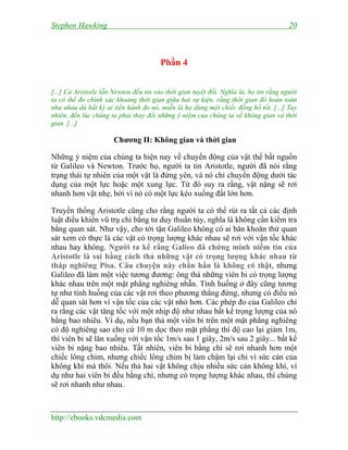 Stephen Hawking 20
http://ebooks.vdcmedia.com
Phần 4
[...] Cả Aristotle lẫn Newton đều tin vào thời gian tuyệt đối. Nghĩa là, họ tin rằng người
ta có thể đo chính xác khoảng thời gian giữa hai sự kiện, rằng thời gian đó hoàn toàn
như nhau dù bất kỳ ai tiến hành đo nó, miễn là họ dùng một chiếc đồng hồ tốt. [...] Tuy
nhiên, đến lúc chúng ta phải thay đổi những ý niệm của chúng ta về không gian và thời
gian. [...]
Chương II: Không gian và thời gian
Những ý niệm của chúng ta hiện nay về chuyển động của vật thể bắt nguồn
từ Galileo và Newton. Trước họ, người ta tin Aristotle, người đã nói rằng
trạng thái tự nhiên của một vật là đứng yên, và nó chỉ chuyển động dưới tác
dụng của một lực hoặc một xung lực. Từ đó suy ra rằng, vật nặng sẽ rơi
nhanh hơn vật nhẹ, bởi vì nó có một lực kéo xuống đất lớn hơn.
Truyền thống Aristotle cũng cho rằng người ta có thể rút ra tất cả các định
luật điều khiển vũ trụ chỉ bằng tư duy thuần túy, nghĩa là không cần kiểm tra
bằng quan sát. Như vậy, cho tới tận Galileo không có ai băn khoăn thử quan
sát xem có thực là các vật có trọng lượng khác nhau sẽ rơi với vận tốc khác
nhau hay không. Người ta kể rằng Galieo đã chứng minh niềm tin của
Aristotle là sai bằng cách thả những vật có trọng lượng khác nhau từ
tháp nghiêng Pisa. Câu chuyện này chắn hẳn là không có thật, nhưng
Galileo đã làm một việc tương đương: ông thả những viên bi có trọng lượng
khác nhau trên một mặt phẳng nghiêng nhẵn. Tình huống ở đây cũng tương
tự như tình huống của các vật rơi theo phương thẳng đứng, nhưng có điều nó
dễ quan sát hơn vì vận tốc của các vật nhỏ hơn. Các phép đo của Galileo chỉ
ra rằng các vật tăng tốc với một nhịp độ như nhau bất kể trọng lượng của nó
bằng bao nhiêu. Ví dụ, nếu bạn thả một viên bi trên một mặt phẳng nghiêng
có độ nghiêng sao cho cứ 10 m dọc theo mặt phẳng thì độ cao lại giảm 1m,
thì viên bi sẽ lăn xuống với vận tốc 1m/s sau 1 giây, 2m/s sau 2 giây... bất kể
viên bi nặng bao nhiêu. Tất nhiên, viên bi bằng chì sẽ rơi nhanh hơn một
chiếc lông chim, nhưng chiếc lông chim bị làm chậm lại chỉ vì sức cản của
không khí mà thôi. Nếu thả hai vật không chịu nhiều sức cản không khí, ví
dụ như hai viên bi đều bằng chì, nhưng có trọng lượng khác nhau, thì chúng
sẽ rơi nhanh như nhau.
 