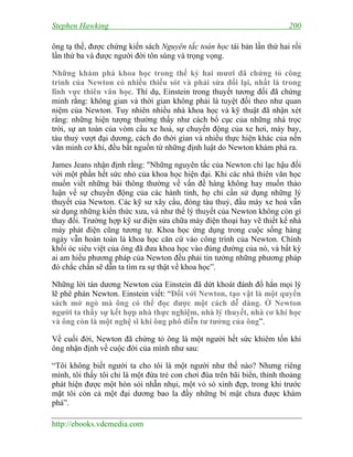 Stephen Hawking 200
http://ebooks.vdcmedia.com
ông tạ thế, được chứng kiến sách Nguyên tắc toán học tái bản lần thứ hai rồi
lần thứ ba và được người đời tôn sùng và trọng vọng.
Những khám phá khoa học trong thế kỷ hai mươi đã chứng tỏ công
trình của Newton có nhiều thiếu sót và phải sửa đổi lại, nhất là trong
lĩnh vực thiên văn học. Thí dụ, Einstein trong thuyết tương đối đã chứng
minh rằng: không gian và thời gian không phải là tuyệt đối theo như quan
niệm của Newton. Tuy nhiên nhiều nhà khoa học và kỹ thuật đã nhận xét
rằng: những hiện tượng thường thấy như cách bố cục của những nhà trọc
trời, sự an toàn của vòm cầu xe hoả, sự chuyển động của xe hơi, máy bay,
tàu thuỷ vượt đại dương, cách đo thời gian và nhiều thực hiện khác của nền
văn minh cơ khí, đều bắt nguồn từ những định luật do Newton khám phá ra.
James Jeans nhận định rằng: "Những nguyên tắc của Newton chỉ lạc hậu đối
với một phần hết sức nhỏ của khoa học hiện đại. Khi các nhà thiên văn học
muốn viết những bài thông thường về vấn đề hàng không hay muốn thảo
luận về sự chuyển động của các hành tinh, họ chỉ cần sử dụng những lý
thuyết của Newton. Các kỹ sư xây cầu, đóng tàu thuỷ, đầu máy xe hoả vẫn
sử dụng những kiến thức xưa, và như thế lý thuyết của Newton không còn gì
thay đổi. Trường hợp kỹ sư điện sửa chữa máy điện thoại hay vẽ thiết kế nhà
máy phát điện cũng tương tự. Khoa học ứng dụng trong cuộc sống hàng
ngày vẫn hoàn toàn là khoa học căn cứ vào công trình của Newton. Chính
khối óc siêu việt của ông đã đưa khoa học vào đúng đường của nó, và bất kỳ
ai am hiểu phương pháp của Newton đều phải tin tưởng những phương pháp
đó chắc chắn sẽ dẫn ta tìm ra sự thật về khoa học”.
Những lời tán dương Newton của Einstein đã dứt khoát đánh đổ hẳn mọi lý
lẽ phê phán Newton. Einstein viết: “Đối với Newton, tạo vật là một quyển
sách mở ngỏ mà ông có thể đọc được một cách dễ dàng. Ở Newton
người ta thấy sự kết hợp nhà thực nghiệm, nhà lý thuyết, nhà cơ khí học
và ông còn là một nghệ sĩ khi ông phô diễn tư tưởng của ông”.
Về cuối đời, Newton đã chứng tỏ ông là một người hết sức khiêm tốn khi
ông nhận định về cuộc đời của mình như sau:
“Tôi không biết người ta cho tôi là một người như thế nào? Nhưng riêng
mình, tôi thấy tôi chỉ là một đứa trẻ con chơi đùa trên bãi biển, thỉnh thoảng
phát hiện được một hòn sỏi nhẵn nhụi, một vỏ sò xinh đẹp, trong khi trước
mặt tôi còn cả một đại dương bao la đầy những bí mật chưa được khám
phá”.
 