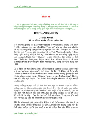 LƯỢC SỬ THỜI GIAN 201
http://ebooks.vdcmedia.com
Phần 48
[...] Có lẽ ngoại trừ Karl Marx, trong số những nhân vật nổi danh đó và nói rộng ra
trong số hàng triệu người sinh trong thế kỷ 19, không ai được như Darwin, vì Darwin đã
mở ra những trào lưu tư tưởng, những quan niệm mới về sức sống của con người [...]
ĐẤU TRANH SINH TỒN
Charles Darwin
Và tác phẩm nguồn gốc các chủng loại
Một sự trùng phùng kỳ lạ xảy ra trong năm 1809 là năm đã chứng kiến nhiều
vĩ nhân chào đời hơn mọi năm khác. Trong mỗi địa hạt riêng, các vĩ nhân
đó, vị nào cũng xây dựng được sự nghiệp siêu việt. Trong số có Charles
Darwin, một “Newton của khoa sinh vật học” và Abraham Lincoln, vị Tổng
thống “giải phóng nô lệ ở Hoa Kỳ”. Hai vĩ nhân đó sinh cùng ngày và gần
như cùng giờ. Ngoài hai vị đó, người ta còn phải nhắc đến những tên tuổi
như: Gladstone. Tennyson, Edgar Allan Poe, Oliver Wendell Holmes,
Elizabeth Barret Browning và Felix Mendelsohn, cũng chào đời trong năm
1809.
Có lẽ ngoại trừ Karl Marx, trong số những nhân vật nổi danh đó và nói rộng
ra trong số hàng triệu người sinh trong thế kỷ 19, không ai được như
Darwin, vì Darwin đã mở ra những trào lưu tư tưởng, những quan niệm mới
về sức sống của con người. Ngày nay người ta nói đến học thuyết Darwin
như nói đến học thuyết Karl Marx, học thuyết Malthus và học thuyết
Machiavelli.
Trong suốt gần một thế kỷ, các nhà bác học đã tranh luận sôi nổi về
những nguyên tắc nền tảng của học thuyết Darwin, và ngày nay những
nguyên tắc đó đã được giới khoa học thừa nhận. Cuộc tranh chấp giữa hai
phái Tân và Cựu khởi đầu năm 1859, kéo dai dẳng sang cả thế kỷ 20, và ác
liệt nhất là khi xảy ra “vụ án con khỉ” lịch sử ở bang Tennessee. Chỉ mới
đây, cuộc cãi cọ giữa hai phái mới có dấu hiệu dịu xuống.
Khi Darwin còn ở tuổi thiếu niên, không ai có thể ngờ sau này ông sẽ trở
nên nhà khoa học nổi tiếng nhất thế giới. Darwin sinh trưởng trong một gia
đình gồm những người làm nghề tự do và những học giả. Thân sinh của
 