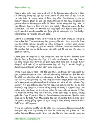 Stephen Hawking 202
http://ebooks.vdcmedia.com
Darwin cũng nghĩ rằng Darwin sẽ khó có thể làm nên công chuyện gì đáng
kể. Ở trường trung học, cậu học sinh Darwin rất chán môn cổ ngữ Hy Lạp,
và chán luôn cả chương trình cổ điển cứng nhắc. Cậu thường bị giáo sư
mắng về tội phí phạm thì giờ vào những thí nghiệm hóa học, phí phạm thì
giờ sưu tầm sâu bọ cùng các mẫu đá. Năm 16 tuổi, cũng như ông thân khi
xưa, Darwin được gia đình cho theo học ngành y khoa tại trường đại học
Edinburgh. Hai năm sau, Darwin nói rằng nghề chữa bệnh không phải là
nghề của mình, nên liền đó Darwin được gửi tới trường đại học Cambridge,
học làm mục sư của giáo hội Anh quốc.
Darwin ở Cambridge 3 năm, và theo ông, đó là ba năm không có ích lợi gì
cho sự học hỏi. Tuy nhiên trong thời gian này Darwin có cái may mắn được
giao thiệp thân tình với hai giáo sư có hai thế lực, là Henslow, giáo sư môn
thực vật học và Sedgwick, giáo sư môn địa chất học. Darwin dành rất nhiều
thì giờ theo hai giáo sư đi du ngoạn các miền quê để sưu tầm côn trùng và
quan sát vạn vật.
Chính giáo sư Sedgwick đã vận động cho “nhà vạn vật học” Darwin được
đáp tàu Beagle đi nghiên cứu rộng rãi ở miền nam bán cầu. Sau này Darwin
nói rằng chuyến đi đó là “biến cố quan trọng nhất trong đời”. Chuyến đi này
đã quyết định toàn bộ sự nghiệp của đời ông; và cũng ở trên tàu Beagle, ý
định trở nên một giáo sư “chết hẳn” trong lòng ông.
Trong 5 năm liền, từ năm 1831 đến năm 1836, tàu Beagle đi vòng quanh thế
giới, cập bến khắp năm châu, và hầu khắp những hải đảo lớn. Tới đâu, nhà
địa chất học, nhà thực vật học, nhà động vật học Darwin cũng sưu tầm đủ
loại cây cối, đủ loại động vật, còn sống hay đã hóa thạch, trên cạn hay dưới
nước, công cuộc sưu tầm đó rất có ích cho sự tìm kiếm và viết lách của ông
sau này. Với con mắt của nhà vạn vật học, ông nghiên cứu thôi thì đủ loại
thảo mộc hay động vật, cả trên những đồng cỏ hoang ở Apganixtang, trên
những sườn núi Andes trơ trụi, trong những hồ nước mặn, và sa mạc ở Chilê
và Australia, những rừng rậm ở Brazin, Sierra del Fuego và Tahiti, những
quần đảo Cape Verde trụi hết cây. Darwin còn nghiên cứu cả địa chất miền
rừng núi và bờ biển Nam Mỹ, những đảo san hô, những di tích động vật ở
Patagonia, những giống người đã tuyệt chủng ở Peru, những thổ dân ở Sirra
Del Fuego và Patagonia.
Trong tất cả những nơi Darwin đặt chân tới, có quần đảo Galapagos cách bờ
biển phía tây Nam Mỹ chừng 500 dặm là khiến ông chú ý hơn cả. Trên
những hòn đảo không người và trơ trụi này, Darwin thấy có một giống rùa
 