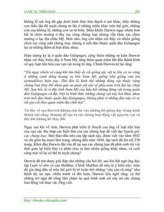 LƯỢC SỬ THỜI GIAN 203
http://ebooks.vdcmedia.com
khổng lồ mà ông đã gặp dưới hình thức hóa thạch ở nơi khác, thấy những
con thằn lằn đã tuyệt chủng từ lâu ở những miền khác trên thế giới, những
con cua khổng lồ, những con sư tử biển. Điều khiến Darwin ngạc nhiên hơn
hết là chim muông ở đây tuy cùng chủng loại nhưng vẫn khác các chim
muông ở lục địa châu Mỹ. Hơn nữa, ông còn nhận xét thấy có nhiều giống
chim tuy cùng một chủng loại, nhưng ở mỗi đảo thuộc quần đảo Galapagos
lại có những điểm dị biệt khác nhau.
Hiện tượng kỳ lạ ở quần đảo Galapagos, cộng thêm những sự kiện Darwin
nhận xét thấy trước đây ở Nam Mỹ, tăng thêm quan niệm bắt đầu thành hình
về quy luật tiến hóa của vạn vật trong trí ông. Chính Darwin kể lại rằng:
“Tôi ngạc nhiên vô cùng khi tìm thấy di cốt giống súc vật to lớn có vỏ cứng
ở những cánh đồng hoang vu bên Nam Mỹ, giống như giống cừu trư
(armadillos) hiện nay. Thứ đến là hình thể những động vật thuộc cùng
chủng loại thay thế nhau qua sự quan sát sâu về phía nam trên đại lục châu
Mỹ. Sau hết, là vì đặc tính Nam Mỹ của hầu hết những động vật trong quần
đảo Galapagos và đặc biệt là hình thức những chủng vật này hơi khác nhau
trên mỗi đảo thuộc quần đảo Galapagos, không phải vì những đảo này có vẻ
rất già cỗi theo quan niệm địa chất học”.
Từ đây về sau Darwin không còn tin vào những lời giảng dạy trong kinh
thánh nói rằng: thượng đế tạo ra các chủng loại động vật nguyên vẹn và
đời đời không hề thay đổi.
Ngay sau khi về Anh, Darwin phát triển lý thuyết của ông về luật tiến hóa
của vạn vật, thu thập các biến thái của các chủng loại để viết tập Nguồn gốc
các chủng loại. Bản thảo đầu tiên của tập sách này, được viết vào năm 1842
và chỉ gồm ba mươi lăm trang, nhưng đến năm 1844, tập sách đã lên tới 230
trang. Khởi đầu Darwin đặt vấn đề tại sao các chủng loại đã phát sinh rồi với
thời gian lại biến thái và phân chia ra làm nhiều giống khác nhau, và cuối
cùng một số lại có thể bị tuyệt chủng?
Darwin đã tìm được giải đáp cho những câu hỏi đó, sau khi bất ngờ ông đọc
tập Luận về dân số của Malthus. Chính Malthus đã nêu ra ý kiến này: mức
độ gia tăng dân số trên thế giới bị trì hoãn bởi những “sức cản rõ ràng” như
bệnh tật, tai nạn, chiến tranh và đói kém, Darwin liền nghĩ rằng: có thể
những trở ngại đó cũng làm chậm lại quá trình sinh sôi nảy nở các chủng
loại động vật thực vật. Ông viết:
 