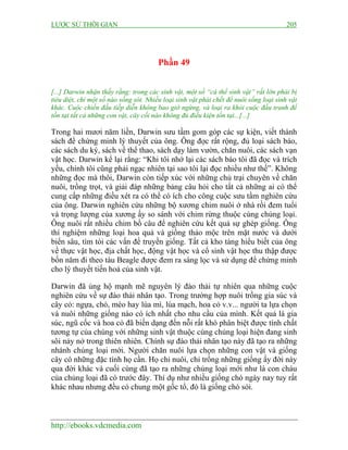 LƯỢC SỬ THỜI GIAN 205
http://ebooks.vdcmedia.com
Phần 49
[...] Darwin nhận thấy rằng: trong các sinh vật, một số “cá thể sinh vật” rất lớn phải bị
tiêu diệt, chỉ một số nào sống sót. Nhiều loại sinh vật phải chết để nuôi sống loại sinh vật
khác. Cuộc chiến đấu tiếp diễn không bao giờ ngừng, và loại ra khỏi cuộc đấu tranh để
tồn tại tất cả những con vật, cây cối nào không đủ điều kiện tồn tại...[...]
Trong hai mươi năm liền, Darwin sưu tầm gom góp các sự kiện, viết thành
sách để chứng minh lý thuyết của ông. Ông đọc rất rộng, đủ loại sách báo,
các sách du ký, sách về thể thao, sách dạy làm vườn, chăn nuôi, các sách vạn
vật học. Darwin kể lại rằng: “Khi tôi nhớ lại các sách báo tôi đã đọc và trích
yếu, chính tôi cũng phải ngạc nhiên tại sao tôi lại đọc nhiều như thế”. Không
những đọc mà thôi, Darwin còn tiếp xúc với những chủ trại chuyên về chăn
nuôi, trồng trọt, và giải đáp những bảng câu hỏi cho tất cả những ai có thể
cung cấp những điều xét ra có thể có ích cho công cuộc sưu tầm nghiên cứu
của ông. Darwin nghiên cứu những bộ xương chim nuôi ở nhà rồi đem tuổi
và trọng lượng của xương ấy so sánh với chim rừng thuộc cùng chủng loại.
Ông nuôi rất nhiều chim bồ câu để nghiên cứu kết quả sự ghép giống. Ông
thí nghiệm những loại hoa quả và giống thảo mộc trên mặt nước và dưới
biển sâu, tìm tòi các vấn đề truyền giống. Tất cả kho tàng hiểu biết của ông
về thực vật học, địa chất học, động vật học và cổ sinh vật học thu thập được
bốn năm đi theo tàu Beagle được đem ra sàng lọc và sử dụng để chứng minh
cho lý thuyết tiến hoá của sinh vật.
Darwin đã ủng hộ mạnh mẽ nguyên lý đào thải tự nhiên qua những cuộc
nghiên cứu về sự đào thải nhân tạo. Trong trường hợp nuôi trồng gia súc và
cây cỏ: ngựa, chó, mèo hay lúa mì, lúa mạch, hoa cỏ v.v... người ta lựa chọn
và nuôi những giống nào có ích nhất cho nhu cầu của mình. Kết quả là gia
súc, ngũ cốc và hoa cỏ đã biến dạng đến nỗi rất khó phân biệt được tính chất
tương tự của chúng với những sinh vật thuộc cùng chủng loại hiện đang sinh
sôi nảy nở trong thiên nhiên. Chính sự đào thải nhân tạo này đã tạo ra những
nhánh chủng loại mới. Người chăn nuôi lựa chọn những con vật và giống
cây có những đặc tính họ cần. Họ chỉ nuôi, chỉ trồng những giống ấy đời này
qua đời khác và cuối cùng đã tạo ra những chủng loại mới như là con cháu
của chủng loại đã có trước đây. Thí dụ như nhiều giống chó ngày nay tuy rất
khác nhau nhưng đều có chung một gốc tổ, đó là giống chó sói.
 