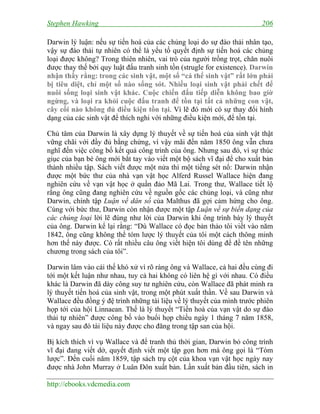 Stephen Hawking 206
http://ebooks.vdcmedia.com
Darwin lý luận: nếu sự tiến hoá của các chủng loại do sự đào thải nhân tạo,
vậy sự đào thải tự nhiên có thể là yếu tố quyết định sự tiến hoá các chủng
loại được không? Trong thiên nhiên, vai trò của người trồng trọt, chăn nuôi
được thay thế bởi quy luật đấu tranh sinh tồn (strugle for existence). Darwin
nhận thấy rằng: trong các sinh vật, một số “cá thể sinh vật” rất lớn phải
bị tiêu diệt, chỉ một số nào sống sót. Nhiều loại sinh vật phải chết để
nuôi sống loại sinh vật khác. Cuộc chiến đấu tiếp diễn không bao giờ
ngừng, và loại ra khỏi cuộc đấu tranh để tồn tại tất cả những con vật,
cây cối nào không đủ điều kiện tồn tại. Vì lẽ đó mới có sự thay đổi hình
dạng của các sinh vật để thích nghi với những điều kiện mới, để tồn tại.
Chủ tâm của Darwin là xây dựng lý thuyết về sự tiến hoá của sinh vật thật
vững chãi với đầy đủ bằng chứng, vì vậy mãi đến năm 1850 ông vẫn chưa
nghĩ đến việc công bố kết quả công trình của ông. Nhưng sau đó, vì sự thúc
giục của bạn bè ông mới bắt tay vào viết một bộ sách vĩ đại để cho xuất bản
thành nhiều tập. Sách viết được một nửa thì một tiếng sét nổ: Darwin nhận
được một bức thư của nhà vạn vật học Alferd Russel Wallace hiện đang
nghiên cứu về vạn vật học ở quần đảo Mã Lai. Trong thư, Wallace tiết lộ
rằng ông cũng đang nghiên cứu về nguồn gốc các chủng loại, và cũng như
Darwin, chính tập Luận về dân số của Malthus đã gợi cảm hứng cho ông.
Cùng với bức thư, Darwin còn nhận được một tập Luận về sự biến dạng của
các chủng loại lời lẽ đúng như lời của Darwin khi ông trình bày lý thuyết
của ông. Darwin kể lại rằng: “Dù Wallace có đọc bản thảo tôi viết vào năm
1842, ông cũng không thể tóm lược lý thuyết của tôi một cách thông minh
hơn thế này được. Có rất nhiều câu ông viết hiện tôi dùng để đề tên những
chương trong sách của tôi”.
Darwin lâm vào cái thế khó xử vì rõ ràng ông và Wallace, cả hai đều cùng đi
tới một kết luận như nhau, tuy cả hai không có liên hệ gì với nhau. Có điều
khác là Darwin đã dày công suy tư nghiên cứu, còn Wallace đã phát minh ra
lý thuyết tiến hoá của sinh vật, trong một phút xuất thần. Về sau Darwin và
Wallace đều đồng ý đệ trình những tài liệu về lý thuyết của mình trước phiên
họp tới của hội Linnaean. Thế là lý thuyết “Tiến hoá của vạn vật do sự đào
thải tự nhiên” được công bố vào buổi họp chiều ngày 1 tháng 7 năm 1858,
và ngay sau đó tài liệu này được cho đăng trong tập san của hội.
Bị kích thích vì vụ Wallace và để tranh thủ thời gian, Darwin bỏ công trình
vĩ đại đang viết dở, quyết định viết một tập gọn hơn mà ông gọi là “Tóm
lược”. Đến cuối năm 1859, tập sách trụ cột của khoa vạn vật học ngày nay
được nhà John Murray ở Luân Đôn xuất bản. Lần xuất bản đầu tiên, sách in
 