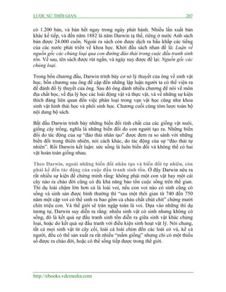 LƯỢC SỬ THỜI GIAN 207
http://ebooks.vdcmedia.com
có 1.200 bản, và bán hết ngay trong ngày phát hành. Nhiều lần xuất bản
khác kế tiếp, và đến năm 1882 là năm Darwin tạ thế, riêng ở nước Anh sách
bán được 24.000 cuốn. Ngoài ra sách còn được dịch ra hầu khắp các tiếng
của các nước phát triển về khoa học. Khởi đầu sách nhan đề là: Luận về
nguồn gốc các chủng loại qua con đường đào thải trong cuộc đấu tranh sinh
tồn. Về sau, tên sách được rút ngắn, và ngày nay được đề lại: Nguồn gốc các
chủng loại.
Trong bốn chương đầu, Darwin trình bày cơ sở lý thuyết của ông về sinh vật
học, bốn chương sau ông đề cập đến những lập luận người ta có thể viện ra
để đánh đổ lý thuyết của ông. Sau đó ông dành nhiều chương để nói về môn
địa chất học, về địa lý học các loài động vật và thực vật, và về những sự kiện
thích đáng liên quan đến việc phân loại trong vạn vật học cũng như khoa
sinh vật hình thái học và phôi sinh học. Chương cuối cùng tóm lược toàn bộ
nội dung bộ sách.
Bắt đầu Darwin trình bày những biến đổi tính chất của các giống vật nuôi,
giống cây trồng, nghĩa là những biến đổi do con người tạo ra. Những biến
đổi do tác động của sự “đào thải nhân tạo” được đem ra so sánh với những
biến đổi trong thiên nhiên, nói cách khác, do tác động của sự “đào thải tự
nhiên”. Rồi Darwin kết luận: sức sống là luôn biến đổi và không thể có hai
vật hoàn toàn giống nhau.
Theo Darwin, ngoài những biến đổi nhân tạo và biến đổi tự nhiên, còn
phải kể đến tác động của cuộc đấu tranh sinh tồn. Ở đây Darwin nêu ra
rất nhiều sự kiện để chứng minh rằng: không phải một con vật hay một cái
cây nào ra chào đời cũng có đủ khả năng bảo tồn cuộc sống trên thế gian.
Thí dụ loài chậm lớn hơn cả là loài voi, nếu con voi nào có sinh cũng có
sống và sinh sản được bình thường thì “sau một thời gian từ 740 đến 750
năm một cặp voi có thể sinh ra bao gồm cả cháu chắt chút chít” chừng mười
chín triệu con. Và thế giới sẽ tràn ngập toàn là voi. Dựa vào những thí dụ
tương tự, Darwin suy diễn ra rằng: nhiều sinh vật có sinh nhưng không có
sống, đó là kết quả sự đấu tranh sinh tồn diễn ra giữa sinh vật khác chủng
loại, hoặc do kết quả sự đấu tranh với điều kiện sinh hoạt vật lý. Nói chung,
tất cả mọi sinh vật từ cây cối, loài cá loài chim đến các loài có vú, kể cả
người, đều có thể sản xuất ra rất nhiều “mầm giống” nhưng chỉ có một thiểu
số được ra chào đời, hoặc có thể sống tiếp được trong thế giới.
 