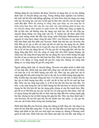 LƯỢC SỬ THỜI GIAN 21
http://ebooks.vdcmedia.com
Những phép đo của Galileo đã được Newton sử dụng làm cơ sở cho những
định luật về chuyển động của ông. Trong những thực nghiệm của Galileo,
khi một vật lăn trên mặt phẳng nghiêng, nó luôn luôn chịu tác dụng của cùng
một lực (là trọng lực của nó) và kết quả là làm cho vận tốc của nó tăng một
cách đều đặn. Điều đó chứng tỏ rằng, hậu quả thực sự của một lực là
luôn luôn làm thay đổi vận tốc của một vật, chứ không phải là làm cho
nó chuyển động như người ta nghĩ trước đó. Điều này cũng có nghĩa là,
bất cứ khi nào vật không chịu tác dụng của một lực, thì nó vẫn tiếp tục
chuyển động thẳng với cùng một vận tốc. Ý tưởng này đã được phát biểu
một cách tường minh lần đầu tiên trong cuốn Principia Mathematica (Các
nguyên lý toán học), được công bố năm 1867, của Newton và sau này được
biết như định luật thứ nhất của Newton. Định luật thứ hai của Newton cho
biết điều gì sẽ xảy ra đối với một vật khi có một lực tác dụng lên nó. Định
luật này phát biểu rằng vật sẽ có gia tốc, hay nói cách khác là sẽ thay đổi vận
tốc tỷ lệ với lực tác dụng lên nó. (Ví dụ, gia tốc sẽ tăng gấp đôi, nếu lực tác
dụng tăng gấp đôi). Gia tốc cũng sẽ càng nhỏ nếu khối lượng (lượng vật
chất) của vật càng lớn.(Cùng một lực tác dụng lên vật có khối lượng lớn gấp
hai lần sẽ tạo ra một gia tốc nhỏ hơn hai lần). Một ví dụ tương tự lấy ngay từ
chiếc ô tô: động cơ càng mạnh thì gia tốc càng lớn, nhưng với cùng một
động cơ, xe càng nặng thì gia tốc càng nhỏ.
Ngoài những định luật về chuyển động, Newton còn phát minh ra định luật
về lực hấp dẫn. Định luật này phát biểu rằng mọi vật đều hút một vật khác
với một lực tỉ lệ với khối lượng của mỗi vật. Như vậy lực giữa hai vật sẽ
mạnh gấp đôi nếu một trong hai vật (ví dụ vật A) có khối lượng tăng gấp hai.
Đây là điều bạn cần phải trông đợi bởi vì có thể xem vật mới A được làm từ
hai vật có khối lượng ban đầu, và mỗi vật đó sẽ hút vật B với một lực ban
đầu. Như vậy lực tổng hợp giữa A và B sẽ hai lần lớn hơn lực ban đầu. Và
nếu, ví dụ, một trong hai vật có khối lượng hai lần lớn hơn và vật kia có khối
lượng ba lần lớn hơn thì lực tác dụng giữa chúng sẽ sáu lần mạnh hơn. Bây
giờ thì ta có thể hiểu tại sao các vật lại rơi với một gia tốc như nhau: một vật
có trọng lượng lớn gấp hai lần sẽ chịu một lực hấp dẫn kéo xuống mạnh gấp
hai lần, nhưng nó lại có khối lượng lớn gấp hai lần. Như vậy theo định luật 2
của Newton, thì hai kết quả này bù trừ chính xác cho nhau, vì vậy gia tốc
của các vật là như nhau trong mọi trường hợp.
Định luật hấp dẫn của Newton cũng cho chúng ta biết rằng các vật càng ở xa
nhau thì lực hấp dẫn càng nhỏ. Ví dụ, lực hút hấp dẫn của một ngôi sao đúng
bằng một phần tư lực hút của một ngôi sao tương tự, nhưng ở khoảng cách
giảm đi một nửa. Định luật này tiên đoán quỹ đạo của trái đất, mặt trăng và
 