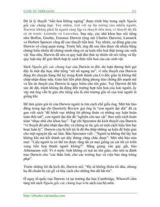 LƯỢC SỬ THỜI GIAN 211
http://ebooks.vdcmedia.com
Đó là lý thuyết “tiến hoá không ngừng” được trình bày trong sách Nguồn
gốc các chủng loại. Tuy nhiên, trái với sự tin tưởng của nhiều người,
Darwin không phải là người sáng lập ra thuyết tiến hoá, vì thuyết đó đã
có từ trước Aristotle và Lucretius. Sau này, các nhà khoa học nổi tiếng
như Buffon, Goethe, Erasmus Darwin (ông nội Charles Darwin), Lamarck
và Herbert Spencer cũng đề cao thuyết tiến hoá. Tuy nhiên, sự đóng góp của
Darwin vô cùng quan trọng. Trước hết, ông đã sưu tầm được rất nhiều bằng
chứng hiển nhiên để chứng minh rằng có sự kiện tiến hoá thật trong các sinh
vật. Sau nữa, Darwin đã nêu ra quy luật đào thải tự nhiên rất nổi tiếng và lấy
quy luật này để giải thích hợp lý cách thức tiến hoá của các sinh vật.
Sách Nguồn gốc các chủng loại của Darwin ra đời, dư luận đương thời gọi
đây là một đại họa, như tiếng “sét nổ ngang tai”, vì nếu thuyết của Darwin
đúng thì chuyện Sáng thế kỷ trong Kinh thánh của Cơ đốc giáo là không thể
chấp nhận được nữa. Giáo hội liền phát động phong trào chống đối mạnh mẽ
và lên án thuyết của Darwin là nguy hiểm cho tôn giáo. Tuy Darwin đã hết
sức dè dặt, tránh không đả động đến trường hợp tiến hoá của loài người, ấy
vậy mà ông vẫn bị gán cho tiếng xấu là chủ trương gốc tổ của loài người là
giống khỉ.
Để làm giảm giá trị của Darwin người ta tìm cách chế giễu ông. Một bài báo
đăng trong tạp chí Quarterly Review gọi ông là “con người dại dột” đã cả
gan viết sách “để bênh vực những lời phỏng đoán và những suy luận hoàn
toàn thối nát”, con người dại dột đã “nghiên cứu tạo vật” theo một cách hoàn
toàn “nhục nhã cho khoa học”. Tạp chí Spectator đả kích thuyết của Darwin
“vì thuyết đó phủ nhận đạo đức và chứng tỏ tác giả có một cách hiểu làm bại
hoại luân lý”. Darwin còn bị kết tội là đã thu thập những sự kiện để biện giải
cho một nguyên tắc sai lầm. Báo Spectator viết : “Người ta không thể lấy bọt
không khí mà kết thành sợi dây thừng vững chắc được”. Một nhà báo mỉa
mai: “Liệu người ta có thể tin được rằng tất cả mọi giống củ cải tốt có triển
vọng tiến hoá thành người không?”. Bằng giọng văn gay gắt, báo
Athenaeum viết: Vì ở nước Anh không có toà án tôn giáo, cho nên ta đành
trao Darwin cho “các thần linh, cho các trường học và viện bảo tàng trừng
phạt”.
Trước những lời đả kích đó, Darwin nói: “Họ sẽ không thiêu tôi đâu, nhưng
họ đã chuẩn bị củi gỗ và bày cách cho những thú dữ bắt tôi”.
Ở ngay tổ quốc của Darwin và tại trường đại học Cambridge, Whewell cấm
tàng trữ sách Nguồn gốc các chủng loại ở tủ sách của bộ môn.
 
