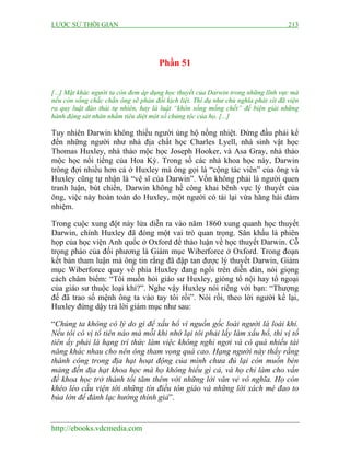 LƯỢC SỬ THỜI GIAN 213
http://ebooks.vdcmedia.com
Phần 51
[...] Mặt khác người ta còn đem áp dụng học thuyết của Darwin trong những lĩnh vực mà
nếu còn sống chắc chắn ông sẽ phản đối kịch liệt. Thí dụ như chủ nghĩa phát xít đã viện
ra quy luật đào thải tự nhiên, hay là luật “khôn sống mống chết” để biện giải những
hành động sát nhân nhằm tiêu diệt một số chủng tộc của họ. [...]
Tuy nhiên Darwin không thiếu người ủng hộ nồng nhiệt. Đứng đầu phải kể
đến những người như nhà địa chất học Charles Lyell, nhà sinh vật học
Thomas Huxley, nhà thảo mộc học Joseph Hooker, và Asa Gray, nhà thảo
mộc học nổi tiếng của Hoa Kỳ. Trong số các nhà khoa học này, Darwin
trông đợi nhiều hơn cả ở Huxley mà ông gọi là “cộng tác viên” của ông và
Huxley cũng tự nhận là “vệ sĩ của Darwin”. Vốn không phải là người quen
tranh luận, bút chiến, Darwin không hề công khai bênh vực lý thuyết của
ông, việc này hoàn toàn do Huxley, một người có tài lại vừa hăng hái đảm
nhiệm.
Trong cuộc xung đột nảy lửa diễn ra vào năm 1860 xung quanh học thuyết
Darwin, chính Huxley đã đóng một vai trò quan trọng. Sân khấu là phiên
họp của học viện Anh quốc ở Oxford để thảo luận về học thuyết Darwin. Cỗ
trọng pháo của đối phương là Giám mục Wiberforce ở Oxford. Trong đoạn
kết bản tham luận mà ông tin rằng đã đập tan được lý thuyết Darwin, Giám
mục Wiberforce quay về phía Huxley đang ngồi trên diễn đàn, nói giọng
cách châm biếm: “Tôi muốn hỏi giáo sư Huxley, giòng tổ nội hay tổ ngoại
của giáo sư thuộc loại khỉ?”. Nghe vậy Huxley nói riêng với bạn: “Thượng
đế đã trao số mệnh ông ta vào tay tôi rồi”. Nói rồi, theo lời người kể lại,
Huxley đứng dậy trả lời giám mục như sau:
“Chúng ta không có lý do gì để xấu hổ vì nguồn gốc loài người là loài khỉ.
Nếu tôi có vị tổ tiên nào mà mỗi khi nhớ lại tôi phải lấy làm xấu hổ, thì vị tổ
tiên ấy phải là hạng trí thức làm việc không nghỉ ngơi và có quá nhiều tài
năng khác nhau cho nên ông tham vọng quá cao. Hạng người này thấy rằng
thành công trong địa hạt hoạt động của mình chưa đủ lại còn muốn bén
mảng đến địa hạt khoa học mà họ không hiểu gì cả, và họ chỉ làm cho vấn
đề khoa học trở thành tối tăm thêm với những lời văn vẻ vô nghĩa. Họ còn
khéo léo cầu viện tới những tín điều tôn giáo và những lời xách mé đao to
búa lớn để đánh lạc hướng thính giả”.
 
