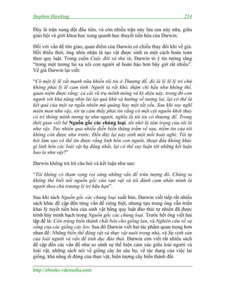 Stephen Hawking 214
http://ebooks.vdcmedia.com
Đây là trận xung đột đầu tiên, và còn nhiều trận nảy lửa sau này nữa, giữa
giáo hội và giới khoa học xung quanh học thuyết tiến hóa của Darwin.
Đối với vấn đề tôn giáo, quan điểm của Darwin có chiều thay đổi khi về già.
Hồi thiếu thời, ông nhìn nhận là tạo vật được sinh ra một cách hoàn toàn
theo quy luật. Trong cuốn Cuộc đời và thư từ, Darwin tỏ ý tin tưởng rằng
“trong một tương lai xa xôi con người sẽ hoàn hảo hơn bây giờ rất nhiều”.
Về già Darwin lại viết:
“Có một lý lẽ rất mạnh nữa khiến tôi tin ở Thượng đế, đó là lý lẽ lý trí chứ
không phải lý lẽ cảm tính. Người ta rất khó, thậm chí hầu như không thể,
quan niệm được rằng: cả cái vũ trụ mênh mông và kỳ diệu này, trong đó con
người với khả năng nhìn lùi lại quá khứ và hướng về tương lai, lại có thể là
kết quả của một sự ngẫu nhiên mù quáng hay một tất yếu. Sau khi suy nghĩ
miên man như vậy, tôi tự cảm thấy phải tin rằng có một cội nguồn khởi thủy
có trí thông minh tương tự như người, nghĩa là tôi tin có thượng đế. Trong
thời gian viết bộ Nguồn gốc các chủng loại, tôi nhớ là tâm trạng của tôi là
như vậy. Tuy nhiên qua nhiều diễn biến thăng trầm về sau, niềm tin của tôi
không còn được như trước. Đến đây lại nảy sinh một mối hoài nghi: Tôi tự
hỏi làm sao có thể tin được rằng linh hồn con người, thoạt đầu không khác
gì linh hồn các loài vật hạ đẳng nhất, lại có thể suy luận tới những kết luận
bao la như vậy?”
Darwin không trả lời câu hỏi và kết luận như sau:
“Tôi không có tham vọng rọi sáng những vấn đề trừu tượng đó. Chúng ta
không thể biết nổi nguồn gốc của vạn vật và tôi đành cam nhân mình là
người theo chủ trương lý trí hữu hạn”.
Sau khi sách Nguồn gốc các chủng loại xuất bản, Darwin viết tiếp rất nhiều
sách khác đề cập đến từng vấn đề riêng biệt, nhưng tựu trung ông vẫn triển
khai lý tuyết tiến hóa của sinh vật bằng quy luật đào thải tự nhiên đã được
trình bày minh bạch trong Nguồn gốc các chủng loại. Trước hết ông viết hai
tập đề là: Côn trùng biến thành chất bón cho giống lan, và Nghiên cứu về sự
sống của các giống cây leo. Sau đó Darwin viết hai tác phẩm quan trọng hơn
nhan đề: Những biến thể động vật và thực vật nuôi trong nhà, và Sự sinh sản
của loài người và vấn đề tình dục đào thải. Darwin còn viết rất nhiều sách
đề cập đến các vấn đề như so sánh sự thể hiện cảm xúc giữa loài người và
loài vật, những sách nói về giống cây ăn sâu bọ, về tác dụng của việc lai
giống, khả năng di động của thực vật, hiện tượng cây biến thành đất.
 