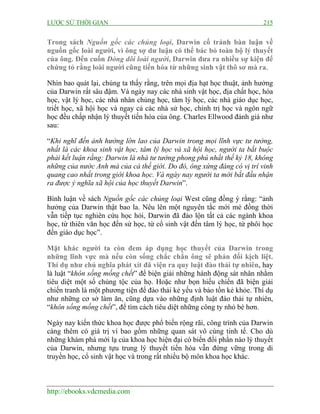 LƯỢC SỬ THỜI GIAN 215
http://ebooks.vdcmedia.com
Trong sách Nguồn gốc các chủng loại, Darwin cố tránh bàn luận về
nguồn gốc loài người, vì ông sợ dư luận có thể bác bỏ toàn bộ lý thuyết
của ông. Đến cuốn Dòng dõi loài người, Darwin đưa ra nhiều sự kiện để
chứng tỏ rằng loài người cũng tiến hóa từ những sinh vật thô sơ mà ra.
Nhìn bao quát lại, chúng ta thấy rằng, trên mọi địa hạt học thuật, ảnh hưởng
của Darwin rất sâu đậm. Và ngày nay các nhà sinh vật học, địa chất học, hóa
học, vật lý học, các nhà nhân chủng học, tâm lý học, các nhà giáo dục học,
triết học, xã hội học và ngay cả các nhà sử học, chính trị học và ngôn ngữ
học đều chấp nhận lý thuyết tiến hóa của ông. Charles Ellwood đánh giá như
sau:
“Khi nghĩ đến ảnh hưởng lớn lao của Darwin trong mọi lĩnh vực tư tưởng,
nhất là các khoa sinh vật học, tâm lý học và xã hội học, người ta bắt buộc
phải kết luận rằng: Darwin là nhà tư tưởng phong phú nhất thế kỷ 18, không
những của nước Anh mà của cả thế giới. Do đó, ông xứng đáng có vị trí vinh
quang cao nhất trong giới khoa học. Và ngày nay người ta mới bắt đầu nhận
ra được ý nghĩa xã hội của học thuyết Darwin”.
Bình luận về sách Nguồn gốc các chủng loại West cũng đồng ý rằng: “ảnh
hưởng của Darwin thật bao la. Nêu lên một nguyên tắc mới mẻ đồng thời
vẫn tiếp tục nghiên cứu học hỏi, Darwin đã đảo lộn tất cả các ngành khoa
học, từ thiên văn học đến sử học, từ cổ sinh vật đến tâm lý học, từ phôi học
đến giáo dục học”.
Mặt khác người ta còn đem áp dụng học thuyết của Darwin trong
những lĩnh vực mà nếu còn sống chắc chắn ông sẽ phản đối kịch liệt.
Thí dụ như chủ nghĩa phát xít đã viện ra quy luật đào thải tự nhiên, hay
là luật “khôn sống mống chết” để biện giải những hành động sát nhân nhằm
tiêu diệt một số chủng tộc của họ. Hoặc như bọn hiếu chiến đã biện giải
chiến tranh là một phương tiện để đào thải kẻ yếu và bảo tồn kẻ khỏe. Thí dụ
như những cơ sở làm ăn, cũng dựa vào những định luật đào thải tự nhiên,
“khôn sống mống chết”, để tìm cách tiêu diệt những công ty nhỏ bé hơn.
Ngày nay kiến thức khoa học được phổ biến rộng rãi, công trình của Darwin
càng thêm có giá trị vì bao gồm những quan sát vô cùng tinh tế. Cho dù
những khám phá mới lạ của khoa học hiện đại có biến đổi phần nào lý thuyết
của Darwin, nhưng tựu trung lý thuyết tiến hóa vẫn đứng vững trong di
truyền học, cổ sinh vật học và trong rất nhiều bộ môn khoa học khác.
 