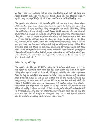 Stephen Hawking 216
http://ebooks.vdcmedia.com
Về địa vị của Darwin trong lịch sử khoa học, không ai có thể viết đúng hơn
Julian Huxley, nhà sinh vật học nổi tiếng, cháu nội của Thomas Huxley,
người cộng tác, người biện hộ và là bạn của Darwin. Julian Huxley viết:
“Sự nghiệp của Darwin... đã đưa thế giới sinh vật vào trong phạm vi chi
phối của định luật thiên nhiên. Sau Darwin, người ta không còn nghĩ rằng
mọi sinh vật và động vật được sáng tạo nguyên vẹn từ lúc khởi thủy, không
còn nghĩ rằng có một trí thông minh huyền bí đã trang bị cho các sinh vật
những khí giới kỳ diệu để kiếm ăn hay đương đầu với kẻ thù, không còn nghĩ
rằng loài có một sức mạnh huyền bí dẫn dắt sự tiến hóa của muôn loài. Nếu
thuyết đào thải tự nhiên là đúng thì chúng ta có thể tin rằng tất cả các động
vật, thực vật, kể cả người, sở dĩ như chúng ta thấy ngày nay, cũng vì đã trải
qua quá trình tiến hóa theo những định luật tự nhiên mù quáng, không khác
gì những định luật khiến có núi mọc, khiến quả đất và các hành tinh khác
chạy thành đường bầu dục chung quanh mặt trời. Định luật mù quáng phải
chiến đấu để sinh tồn, định luật di truyền mù quáng tất nhiên đưa tới kết quả
là đào thải kẻ yếu và bảo tồn sự sống của kẻ mạnh, và do đó thúc đẩy đà tiến
hóa của các sinh vật...”
Julian Huxley viết tiếp:
“Sự nghiệp của Darwin đã khiến chúng ta có thể xác định được vị trí của
con người và nền văn minh hiện đại một cách chính xác hơn. Con người
không phải một sinh vật đã hoàn tất, không có thể tiến hóa thêm được nữa.
Nhìn lại lịch sử dài dằng dặc, con người thấy rằng đó là một lịch sử không
phải đi xuống mà là đi lên, và con người còn có khả năng biến hóa nữa
trong tương lai. Hơn nữa, với sự hiểu biết về sự tiến hóa của các sinh vật,
chúng ta biết kiên nhẫn hơn. Mấy ngàn năm lịch sử thật không có nghĩa lý gì
so sánh với gần triệu năm con người đã có mặt trên trái đất, và con số này
không có nghĩa lý gì khi so sánh với hàng ngàn triệu năm tiến hóa của sinh
vật trên mặt đất. Hiểu như vậy, chúng ta có quyền kiên nhẫn sau khi các nhà
thiên văn học cho biết rằng ít ra chúng ta cũng còn có một ngàn triệu năm
nữa để vượt lên tới những đỉnh cao mới của sự sống”.
 