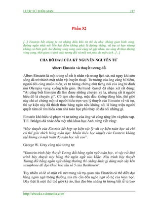LƯỢC SỬ THỜI GIAN 217
http://ebooks.vdcmedia.com
Phần 52
[...] Einstein bắt chúng ta tin những điều khó tin thí dụ như: không gian hình cong,
đường ngắn nhất nối liền hai điểm không phải là đường thẳng, vũ trụ có hạn nhưng
không có biên giới, hai đường song song cuối cùng sẽ gặp nhau, tia sáng đi theo đường
vòng cung, thời gian có tính chất tương đối và mỗi nơi phải do một cách...[...]
CHA ĐỠ ĐẦU CỦA KỶ NGUYÊN NGUYÊN TỬ
Albert Einstein và thuyết tương đối
Albert Einstein là một trong số rất ít nhân vật trong lịch sử, mà ngay khi còn
sống đã trở thành một nhân vật huyền thoại. Tư tưởng của ông càng bí hiểm,
người đời càng muốn hiểu, và tư tưởng chừng như tiếng nói của ông từ đỉnh
núi Olympia vọng xuống trần gian. Bertrand Russel đã nhận xét rất đúng:
“Ai cũng biết Einstein đã làm được những chuyện kỳ lạ, nhưng rất ít người
hiểu đó là chuyện gì”. Cứ tạm cho rằng, mặc dầu không đúng hẳn, thế giới
này chỉ có chừng một tá người hiểu trọn vẹn lý thuyết của Einstein về vũ trụ,
thì sự kiện này đã thách thức hàng ngàn nếu không nói là hàng triệu người
quyết tâm cố tìm hiểu xem nhà toán học phù thủy đó đã nói những gì.
Einstein khó hiểu vì phạm vi tư tưởng của ông vô cùng rộng lớn và phức tạp.
T.E. Bridges đã nhắc đến một nhà khoa học Anh, từng viết rằng:
“Học thuyết của Einstein kết hợp sự kiện vật lý với sự kiện toán học và chỉ
có thể giải thích bằng toán học. Muốn hiểu học thuyết của Einstein không
thể không có một trình độ toán học rất cao”.
George W. Gray cũng nói tương tự:
“Einstein trình bày thuyết Tương đối bằng ngôn ngữ toán học, vì vậy rất khó
trình bày thuyết này bằng thứ ngôn ngữ nào khác. Nếu trình bày thuyết
Tương đối bằng ngôn ngữ thông thường thì chẳng khác gì dùng một cây kèn
saxophone để dạo khúc hòa tấu số 5 của Beethoven”.
Tuy nhiên có lẽ có một vài nét trong vũ trụ quan của Einstein có thể diễn đạt
bằng ngôn ngữ thông thường mà chỉ cần đến ngôn ngữ số hệ của toán học.
Đây thật là một thứ thế giới kỳ ảo, làm đảo lộn những tư tưởng bắt rễ từ bao
 