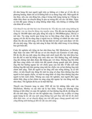 LƯỢC SỬ THỜI GIAN 219
http://ebooks.vdcmedia.com
tối như bưng thì mọi người ngồi trên xe không có ý thức gì về tốc độ và
phương hướng, thậm chí có lẽ không biết cả xe đang chạy nữa. Một người đi
tàu thủy, nếu các cửa đóng kín, cũng ở trong tình trạng tương tự. Chúng ta
nhận thức được sự chuyển động là qua sự tương đối với các vật khác. Ngay
cả trái đất quay chúng ta cũng không nhận thấy, nếu không có những tinh
cầu khác để so sánh.
Giả thuyết trụ cột thứ hai của Einstein là: Tốc độ của ánh sáng không bị
lệ thuộc vào sự chuyển động của nguồn sáng. Tốc độ của tia sáng bao giờ
cũng là 186.000 dặm một giây đồng hồ (xấp xỉ 300.000km/giây), bất kỳ ở
nơi nào. Tia sáng xuyên qua trong toa xe hỏa đang chạy cũng có tốc độ
ngang với tốc độ tia sáng chạy ở ngoài toa xe. Không có mãnh lực nào vượt
được tốc độ của ánh sáng, chỉ tốc độ hạt điện tử mới suýt soát được với tốc
độ của ánh sáng. Như vậy ánh sáng là thực thể độc nhất trong vũ trụ không
bao giờ biến đổi.
Cuộc thí nghiệm nổi tiếng do hai nhà khoa học Mỹ Michelson và Morley
thực hiện vào năm 1887 đã tạo cơ sở cho thuyết của Einstein về ánh sáng.
Để đo tốc độ của ánh sáng cho đúng một cách tuyệt đối, hai nhà khoa học
kia đã chế ra một hệ thống máy móc như sau: Hai đường ống, mỗi đường
ống dài chừng một dặm được đặt thẳng góc với nhau. Đường ống thứ nhất
đặt theo cùng chiều với chiều trái đất quanh chung quanh mặt trời, đường
ống thứ hai hướng ngược lại với chiều quay của trái đất. Ở đầu mỗi một
đường ống đặt một tấm gương cùng một lúc chiếu vào cả hai đường ống một
chùm ánh sáng. Thời đó người ta tin rằng chỗ nào trống không, là có khí
éther, và nếu thuyết này đúng thì một tia sáng sẽ chạy theo đường ống như
người ta bơi ngược chiều, và một tia sáng khác sẽ chạy theo đường ống như
người ta bơi xuôi chiều. Nhưng sau cuộc thí nghiệm, mọi người đều ngạc
nhiên thấy rằng cả hai chùm tia sáng cùng dội ngược lại vào đúng một lúc
như nhau. Thí nghiệm đó bị coi là một thất bại.
Thuyết của Einstein tung ra năm 1905 để trả lời những thắc mắc của
Michelson, Morley và các nhà vật lý học khác. Trong các khoảng trống
không có khí éther và cuộc thí nghiệm với hai đường ống đã đo rất đúng tốc
độ của ánh sáng. Căn cứ vào thí nghiệm này, Einstein suy ra điều vô cùng
quan trọng là tốc độ của ánh sáng không bao giờ thay đổi bất kể đo dưới
điều kiện nào, và sự chuyển động của trái đất quay chung quanh mặt trời
cũng không ảnh hưởng gì đến tốc độ của ánh sáng.
 