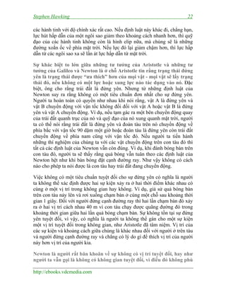 Stephen Hawking 22
http://ebooks.vdcmedia.com
các hành tinh với độ chính xác rất cao. Nếu định luật này khác đi, chẳng hạn,
lực hút hấp dẫn của một ngôi sao giảm theo khoảng cách nhanh hơn, thì quỹ
đạo của các hành tinh không còn là hình elip nữa, mà chúng sẽ là những
đường xoắn ốc về phía mặt trời. Nếu lực đó lại giảm chậm hơn, thì lực hấp
dẫn từ các ngôi sao xa sẽ lấn át lực hấp dẫn từ mặt trời.
Sự khác biệt to lớn giữa những tư tưởng của Aristotle và những tư
tưởng của Galileo và Newton là ở chỗ Aristotle tin rằng trạng thái đứng
yên là trạng thái được “ưa thích” hơn của mọi vật - mọi vật sẽ lấy trạng
thái đó, nếu không có một lực hoặc xung lực nào tác dụng vào nó. Đặc
biệt, ông cho rằng trái đất là đứng yên. Nhưng từ những định luật của
Newton suy ra rằng không có một tiêu chuẩn đơn nhất cho sự đứng yên.
Người ta hoàn toàn có quyền như nhau khi nói rằng, vật A là đứng yên và
vật B chuyển động với vận tốc không đổi đối với vật A hoặc vật B là đứng
yên và vật A chuyển động. Ví dụ, nếu tạm gác ra một bên chuyển động quay
của trái đất quanh trục của nó và quỹ đạo của nó xung quanh mặt trời, người
ta có thể nói rằng trái đất là đứng yên và đoàn tàu trên nó chuyển động về
phía bắc với vận tốc 90 dặm một giờ hoặc đoàn tàu là đứng yên còn trái đất
chuyển động về phía nam cũng với vận tốc đó. Nếu người ta tiến hành
những thí nghiệm của chúng ta với các vật chuyển động trên con tàu đó thì
tất cả các định luật của Newton vẫn còn đúng. Ví dụ, khi đánh bóng bàn trên
con tàu đó, người ta sẽ thấy rằng quả bóng vẫn tuân theo các định luật của
Newton hệt như khi bàn bóng đặt cạnh đường ray. Như vậy không có cách
nào cho phép ta nói được là con tàu hay trái đất đang chuyển động.
Việc không có một tiêu chuẩn tuyệt đối cho sự đứng yên có nghĩa là người
ta không thể xác định được hai sự kiện xảy ra ở hai thời điểm khác nhau có
cùng ở một vị trí trong không gian hay không. Ví dụ, giả sử quả bóng bàn
trên con tàu nảy lên và rơi xuống chạm bàn ở cùng một chỗ sau khoảng thời
gian 1 giây. Đối với người đứng cạnh đường ray thì hai lần chạm bàn đó xảy
ra ở hai vị trí cách nhau 40 m vì con tàu chạy được quãng đường đó trong
khoảng thời gian giữa hai lần quả bóng chạm bàn. Sự không tồn tại sự đứng
yên tuyệt đối, vì vậy, có nghĩa là người ta không thể gán cho một sự kiện
một vị trí tuyệt đối trong không gian, như Aristotle đã tâm niệm. Vị trí của
các sự kiện và khoảng cách giữa chúng là khác nhau đối với người ở trên tàu
và người đứng cạnh đường ray và chẳng có lý do gì để thích vị trí của người
này hơn vị trí của người kia.
Newton là người rất băn khoăn về sự không có vị trí tuyệt đối, hay như
người ta vẫn gọi là không có không gian tuyệt đối, vì điều đó không phù
 